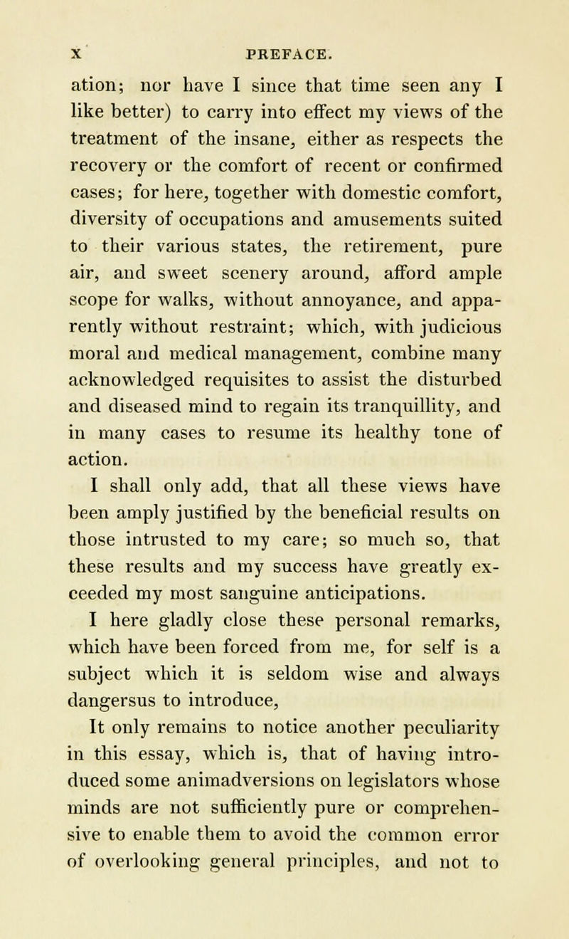 ation; nor have I since that time seen any I like better) to carry into effect my views of the treatment of the insane, either as respects the recovery or the comfort of recent or confirmed cases; for here, together with domestic comfort, diversity of occupations and amusements suited to their various states, the retirement, pure air, and sweet scenery around, afford ample scope for walks, without annoyance, and appa- rently without restraint; which, with judicious moral and medical management, combine many acknowledged requisites to assist the disturbed and diseased mind to regain its tranquillity, and in many cases to resume its healthy tone of action. I shall only add, that all these views have been amply justified by the beneficial results on those intrusted to my care; so much so, that these results and my success have greatly ex- ceeded my most sanguine anticipations. I here gladly close these personal remarks, which have been forced from me, for self is a subject which it is seldom wise and always dangersus to introduce, It only remains to notice another peculiarity in this essay, which is, that of having intro- duced some animadversions on legislators whose minds are not sufficiently pure or comprehen- sive to enable them to avoid the common error of overlooking general principles, and not to
