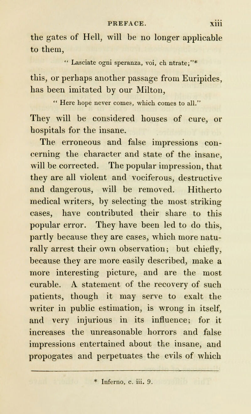 the gates of Hell, will be no longer applicable to them,  Lasciate ogni speranza, voi, ch ntrate;* this, or perhaps another passage from Euripides, has been imitated by our Milton,  Here hope never comes, which cornea to all. They will be considered houses of cure, or hospitals for the insane. The erroneous and false impressions con- cerning the character and state of the insane, will be corrected. The popular impression, that they are all violent and vociferous, destructive and dangerous, will be removed. Hitherto medical writers, by selecting the most striking cases, have coutributed their share to this popular error. They have been led to do this, partly because they are cases, which more natu- rally arrest their own observation; but chiefly, because they are more easily described, make a more interesting picture, and are the most curable. A statement of the recovery of such patients, though it may serve to exalt the writer in public estimation, is wrong in itself, and very injurious in its influence; for it increases the unreasonable horrors and false impressions entertained about the insane, and propogates and perpetuates the evils of which * Inferno, c. iii. 9.