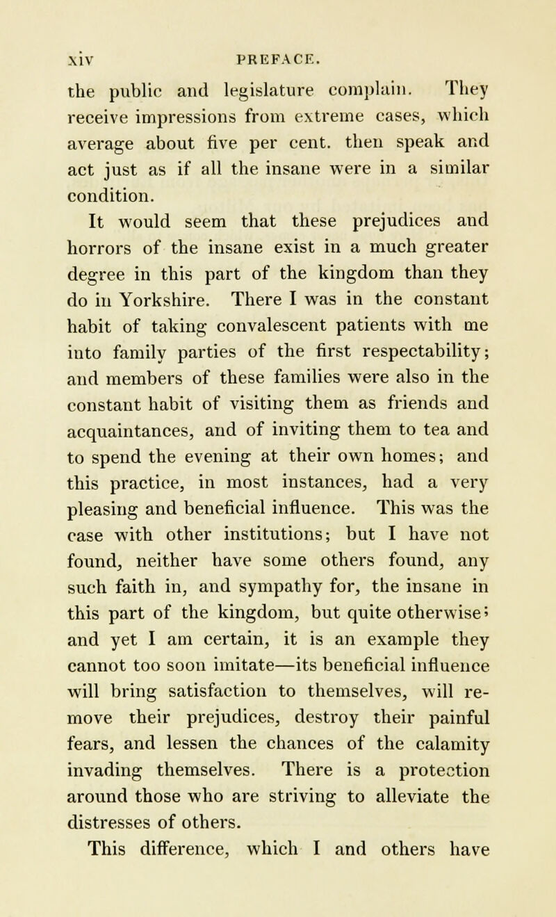the public and legislature complain. They receive impressions from extreme cases, which average about five per cent, then speak and act just as if all the insane were in a similar condition. It would seem that these prejudices and horrors of the insane exist in a much greater degree in this part of the kingdom than they do in Yorkshire. There I was in the constant habit of taking convalescent patients with me into family parties of the first respectability; and members of these families were also in the constant habit of visiting them as friends and acquaintances, and of inviting them to tea and to spend the evening at their own homes; and this practice, in most instances, had a very pleasing and beneficial influence. This was the case with other institutions; but I have not found, neither have some others found, any such faith in, and sympathy for, the insane in this part of the kingdom, but quite otherwise ? and yet I am certain, it is an example they cannot too soon imitate—its beneficial influence will bring satisfaction to themselves, will re- move their prejudices, destroy their painful fears, and lessen the chances of the calamity invading themselves. There is a protection around those who are striving to alleviate the distresses of others. This difference, which I and others have