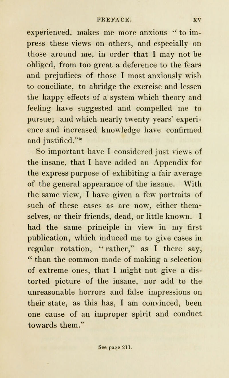 experienced, makes me more anxious  to im- press these views on others, and especially on those around me, in order that I may not be obliged, from too great a deference to the fears and prejudices of those I most anxiously wish to conciliate, to abridge the exercise and lessen the happy effects of a system which theory and feeling have suggested and compelled me to pursue; and which nearly twenty years' experi- ence and increased knowledge have confirmed and justified.* So important have I considered just views of the insane, that I have added an Appendix for the express purpose of exhibiting a fair average of the general appearance of the insane. With the same view, I have given a few portraits of such of these cases as are now, either them- selves, or their friends, dead, or little known. I had the same principle in view in my first publication, which induced me to give cases in regular rotation,  rather, as I there say,  than the common mode of making a selection of extreme ones, that I might not give a dis- torted picture of the insane, nor add to the unreasonable horrors and false impressions on their state, as this has, I am convinced, been one cause of an improper spirit and conduct towards them. See page 211.