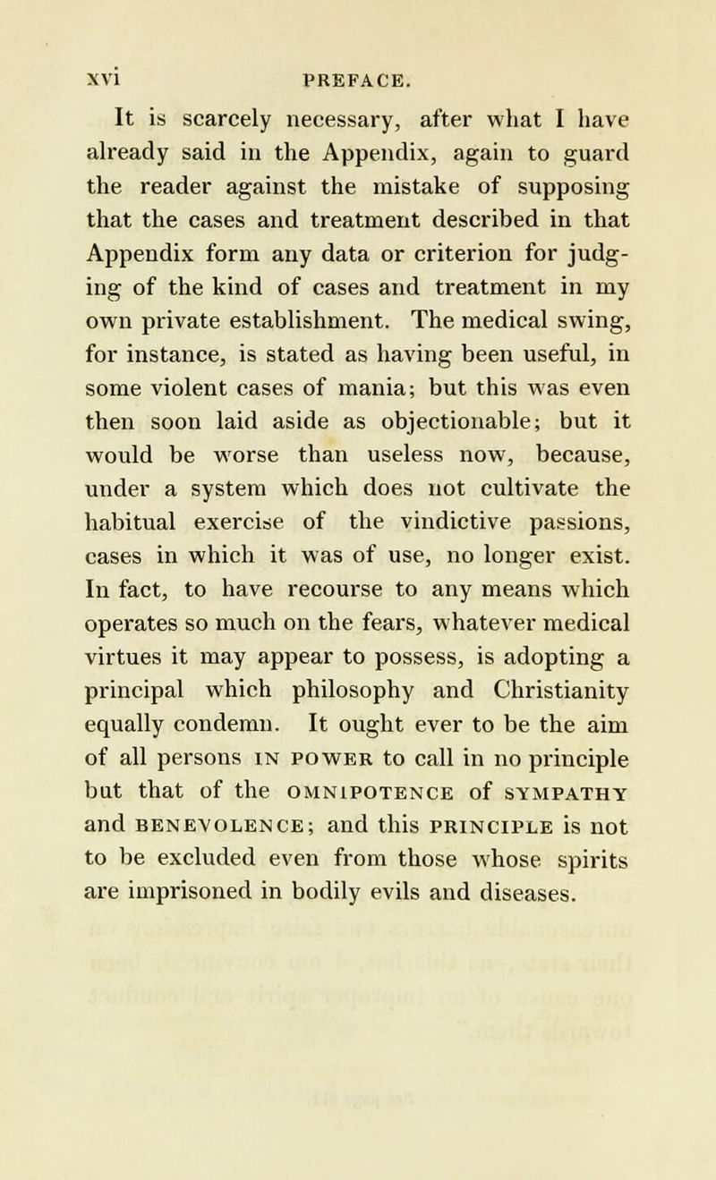 It is scarcely necessary, after what I have already said in the Appendix, again to guard the reader against the mistake of supposing that the cases and treatment described in that Appendix form any data or criterion for judg- ing of the kind of cases and treatment in my own private establishment. The medical swing, for instance, is stated as having been useful, in some violent cases of mania; but this was even then soon laid aside as objectionable; but it would be worse than useless now, because, under a system which does not cultivate the habitual exercise of the vindictive passions, cases in which it was of use, no longer exist. In fact, to have recourse to any means which operates so much on the fears, whatever medical virtues it may appear to possess, is adopting a principal which philosophy and Christianity equally condemn. It ought ever to be the aim of all persons in power to call in no principle bat that of the omnipotence of sympathy and benevolence; and this principle is not to be excluded even from those whose spirits are imprisoned in bodily evils and diseases.