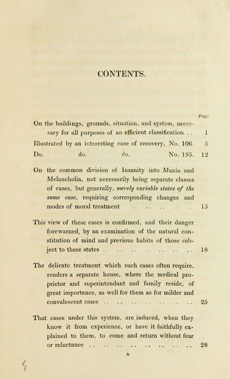 CONTENTS. Page On the buildings, grounds, situation, and system, neces- sary for all purposes of an efficient classification . . 1 Illustrated by an interesting case of recovery, No. 106. 5 Do. do. do. No. 19.5. 12 On the common division of Insanity into Mania and Melancholia, not necessarily being separate classes of cases, but generally, merely variable states of the same case, requiring corresponding changes and modes of moral treatment 15 This view of these cases is confirmed, and their danger forewarned, by an examination of the natural con- stitution of mind and previous habits of those sub- ject to these states 18 The delicate treatment which such cases often require, renders a separate house, where the medical pro- prietor and superintendant and family reside, of great importance, as well for them as for milder and convalescent cases 25 That cases under this system, are induced, when they know it from experience, or have it faithfully ex- plained to them, to come and return without fear or reluctance 28 *