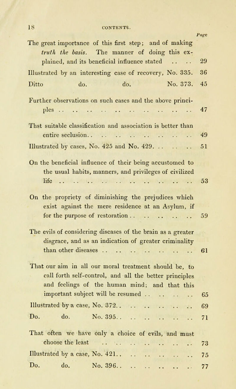 Page The great importance of this first step; and of making truth the basis. The manner of doing this ex- plained, and its beneficial influence stated .. . . 29 Illustrated by an interesting case of recovery, No. 335. 36 Ditto do. do. No. 373. 45 Further observations on such cases and the above princi- ples 47 Thst suitable classification and association is better than entire seclusion 49 Illustrated by cases, No. 425 and No. 429 51 On the beneficial influence of their being accustomed to the usual habits, manners, and privileges of civilized life 53 On the propriety of diminishing the prejudices which exist against the mere residence at an Asylum, if for the purpose of restoration 59 The evils of considering diseases of the brain as a greater disgrace, and as an indication of greater criminality than other diseases 61 That our aim in all our moral treatment should be, to call forth self-control, and all the better principles and feelings of the human mind; and that this important subject will be resumed 65 Illustrated by a case, No. 372 69 Do. do. No. 395 71 That often we have only a choice of evils, and must choose the least 73 Illustrated by a case, No. 421 75 Do. do. No. 396 77