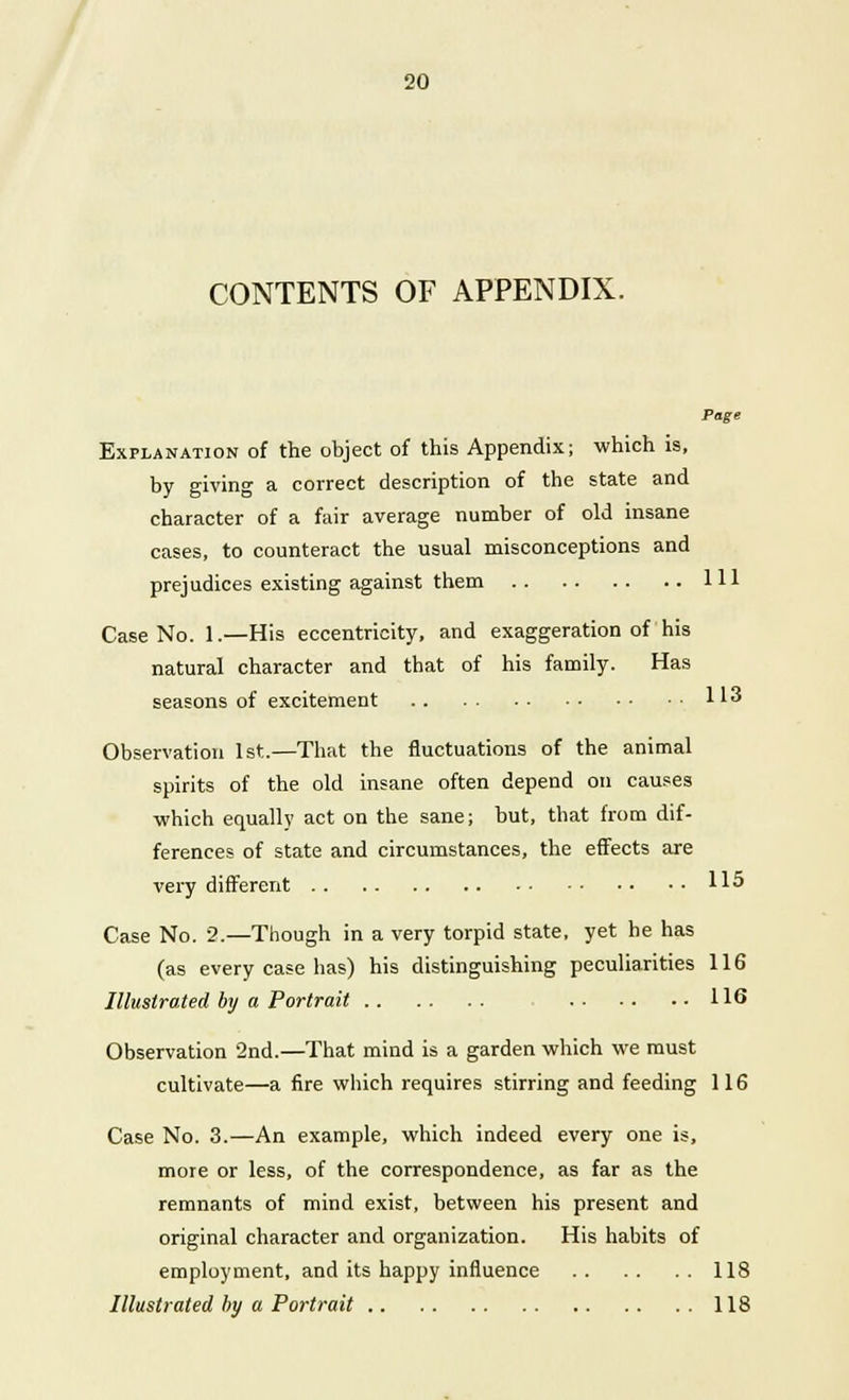 CONTENTS OF APPENDIX. Page Explanation of the object of this Appendix; which is, by giving a correct description of the state and character of a fair average number of old insane cases, to counteract the usual misconceptions and prejudices existing against them Ill Case No. 1.—His eccentricity, and exaggeration of his natural character and that of his family. Has seasons of excitement 113 Observation 1st.—That the fluctuations of the animal spirits of the old insane often depend on causes ■which equally act on the sane; but, that from dif- ferences of state and circumstances, the effects are very different 115 Case No. 2.—Though in a very torpid state, yet he has (as every case has) his distinguishing peculiarities 116 Illustrated by a Portrait 116 Observation 2nd.—That mind is a garden which we must cultivate—a fire which requires stirring and feeding 116 Case No. 3.—An example, which indeed every one is, more or less, of the correspondence, as far as the remnants of mind exist, between his present and original character and organization. His habits of employment, and its happy influence 118 Illustrated by a Portrait 118