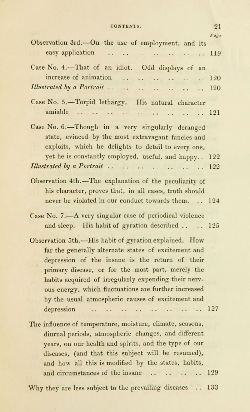 Page Observation 3rd.—On the use of employment, and its easy application .. .. 119 Case No. 4.—That of an idiot. Odd displays of an increase of animation 1 20 Illustrated by a Portrait 120 Case No. 5.—Torpid lethargy. His natural character amiable 121 Case No. 6.—Though in a very singularly deranged state, evinced by the most extravagant fancies and exploits, which he delights to detail to every one, yet he is constantly employed, useful, and happy. . 122 Illustrated by a Portrait 122 Observation 4th.—The explanation of the peculiarity of his character, proves that, in all cases, truth should never be violated in our conduct towards them. . . 124 Case No. 7.—A very singular case of periodical violence and sleep. His habit of gyration described .. .. 125 Observation 5th.—His habit of gyration explained. How far the generally alternate states of excitement and depression of the insane is the return of their primary disease, or for the most part, merely the habits acquired of irregularly expending their nerv- ous energy, which fluctuations are further increased by the usual atmospheric causes of excitement and depression 127 The influence of temperature, moisture, climate, seasons, diurnal periods, atmospheric changes, and different years, on our health and spirits, and the type of our diseases, (and that this subject will be resumed), and how all this is modified by the states, habits, and circumstances of the insane 129 Why they are less subject to the prevailing diseases . . 133