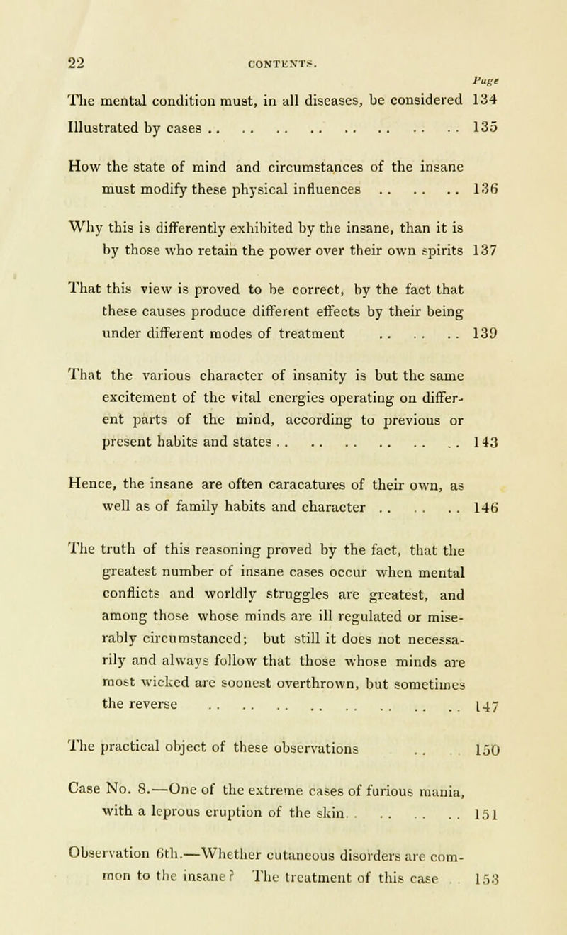 Page The mental condition must, in all diseases, be considered 134 Illustrated by cases 13 o How the state of mind and circumstances of the insane must modify these physical influences 136 Why this is differently exhibited by the insane, than it is by those who retain the power over their own spirits 137 That this view is proved to be correct, by the fact that these causes produce different effects by their being under different modes of treatment 139 That the various character of insanity is but the same excitement of the vital energies operating on differ- ent parts of the mind, according to previous or present habits and states 143 Hence, the insane are often caracatures of their own, as well as of family habits and character 146 The truth of this reasoning proved by the fact, that the greatest number of insane cases occur when mental conflicts and worldly struggles are greatest, and among those whose minds are ill regulated or mise- rably circumstanced; but still it does not necessa- rily and always follow that those whose minds are most wicked are soonest overthrown, but sometimes the reverse 147 The practical object of these observations .. 150 Case No. 8.—One of the extreme cases of furious mania, with a leprous eruption of the skin 151 Observation 6th.—Whether cutaneous disorders are com- mon to the insane? The treatment of this case 153