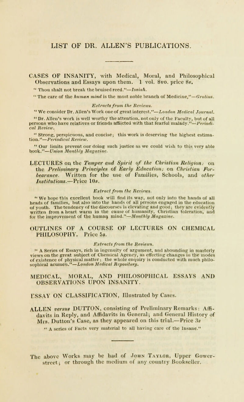 LIST OF DR. ALLEN'S PUBLICATIONS. CASES OF INSANITY, with Medical, Moral, and Philosophical Observations and Essays upon them. 1 vol. 8vo. price 8*.  Thou shalt not break the bruised reed.—Isaiah.  The care of the human mind is the most noble branch of Medicine,—Grotius. Extracts from the Reviews.  We consider Dr. Allen's Work one of great interest.—London Medical Journal.  Dr. Allen's work is well worthy the attention, not only of the Faculty, but of all persons who have relatives or friends afflicted with that fearful malady.—Periodi- cal Review.  Strong, perspicuous, and concise; this work is deserving the highest estima- tion.—Periodical Review.  Our limits prevent our doing such justice as we could wish to this very able book.—Union Monthly Magazine. LECTURES on the Temper and Spirit of the Christian Religion: on the Preliminary Principles of Early Education.- on Christian For- bearance. Wiitten for the use of Families, Schools, and other Institutions,—Price 10*. Extract from the Reviews  We hope this excellent book will find its way, not only into the hands of all heads of families, but also into the hands of all persons engaged in the education of youth. The tendency of the discourses is elevating and good ; they arc evidently written from a heart warm in the cause of humanity, Christian toleration, and for the improvement of the human, mind.—Monthly Maguzinr. OUTLINES OF A COURSE OF LECTURES ON CHEMICAL PHILOSOPHY. Price 5*. Extracts from the Reviews.  A Series of Essays, rich in ingenuity of argument, and abounding in masterly views on the great subject of Chemical Agency, as effecting changes in Hie modes of existence of physical matter: the whole enquiry is conducted with much philo- sophical acumen.—London Medical Repository, MEDICAL, MORAL, AND PHILOSOPHICAL ESSAYS AND OBSERVATIONS UPON INSANITY. ESSAY ON CLASSIFICATION, Illustrated by Cases. ALLEN versus DUTTON, consisting of Preliminary Remarks: Affi- davits in Reply, and Affidavits in General; and General History of Mrs. Duttou's Case, as they appeared on this trial.— Price 3* '* A series of Facts very material to all having care of the Insane. The above Works may be had of .Iohn Taylor, Upper Gower- street: or through the medium of any country Bookseller.