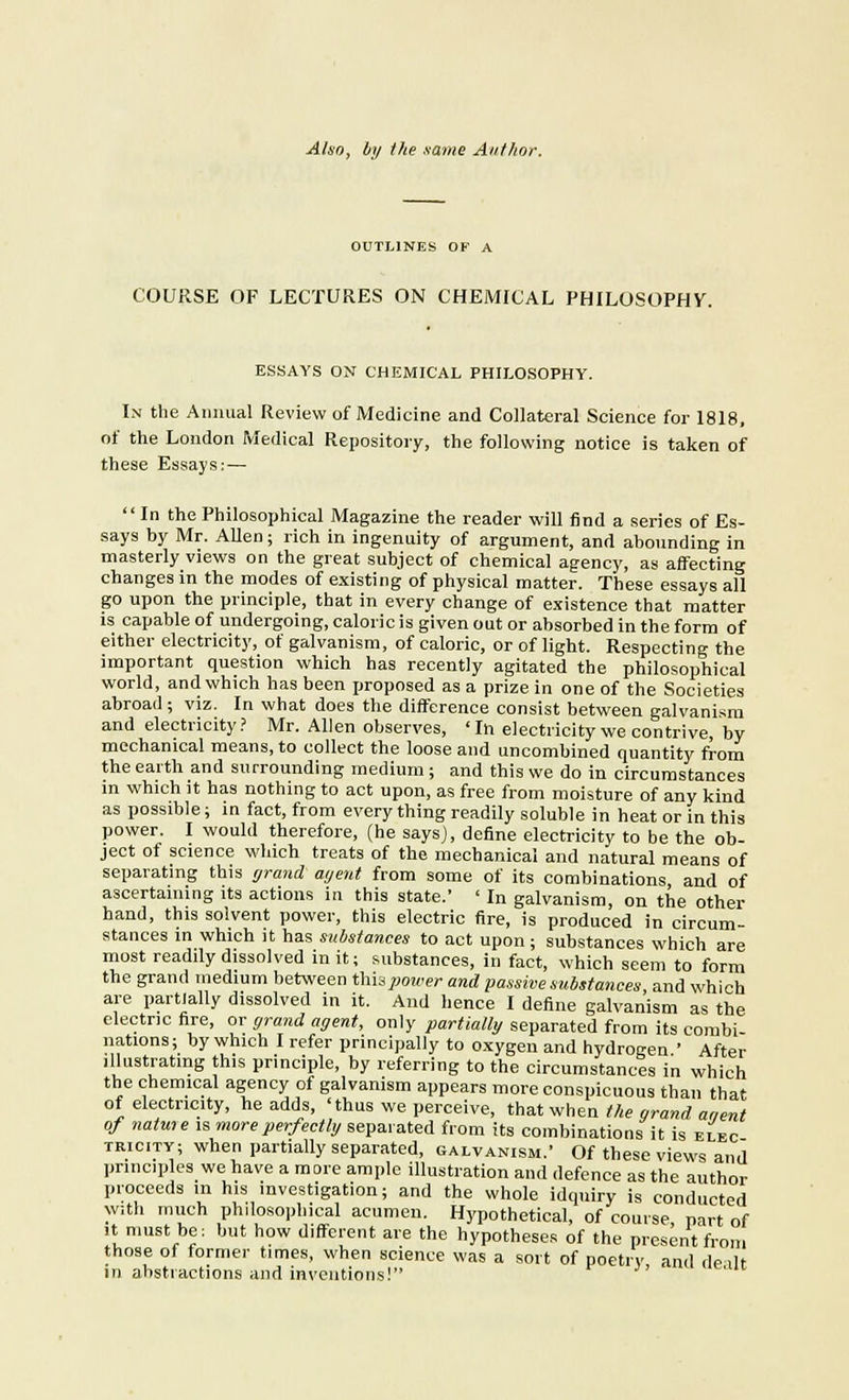 Also, by the same Author. OUTLINES OP A COURSE OF LECTURES ON CHEMICAL PHILOSOPHY. ESSAYS ON CHEMICAL PHILOSOPHY. In the Annual Review of Medicine and Collateral Science for 1818, of the London Medical Repository, the following notice is taken of these Essays:— In the Philosophical Magazine the reader will find a series of Es- says by Mr. Allen; rich in ingenuity of argument, and abounding in masterly views on the great subject of chemical agency, as affecting changes in the modes of existing of physical matter. These essays all go upon the principle, that in every change of existence that matter is capable of undergoing, caloric is given out or absorbed in the form of either electricity, of galvanism, of caloric, or of light. Respecting the important question which has recently agitated the philosophical world, and which has been proposed as a prize in one of the Societies abroad; viz. In what does the difference consist between galvanism and electricity? Mr. Allen observes, 'In electricity we contrive by mechanical means, to collect the loose and uncombined quantity from the earth and surrounding medium; and this we do in circumstances in which it has nothing to act upon, as free from moisture of any kind as possible; in fact, from every thing readily soluble in heat or in this power. I would therefore, (he says), define electricity to be the ob- ject of science which treats of the mechanical and natural means of separating this grand agent from some of its combinations, and of ascertaining its actions in this state.' ' In galvanism, on the other hand, this solvent power, this electric fire, is produced in circum- stances in which it has substances to act upon ; substances which are most readily dissolved in it; substances, in fact, which seem to form the grand medium between Empower and passive substances and which are partially dissolved in it. And hence I define galvanism as the electric fire, or grand agent, only partially separated from its combi nations; by which I refer principally to oxygen and hydrogen ' After .llustrating this principle, by referring to the circumstances in which the chemical agency of galvanism appears more conspicuous than that of electricity, he adds, 'thus we perceive, that when the grand aaent of natweis more perfectly separated from its combinations it is elec tricity; when partially separated, galvanism.' Of these views and principles we have a more ample illustration and defence as the author proceeds in his investigation; and the whole idquiry is conducted with much philosophical acumen. Hypothetical, of course part of it must be: but how different are the hypotheses of the present from those of former times, when science was a sort of poetry and dealt in abstractions and inventions!