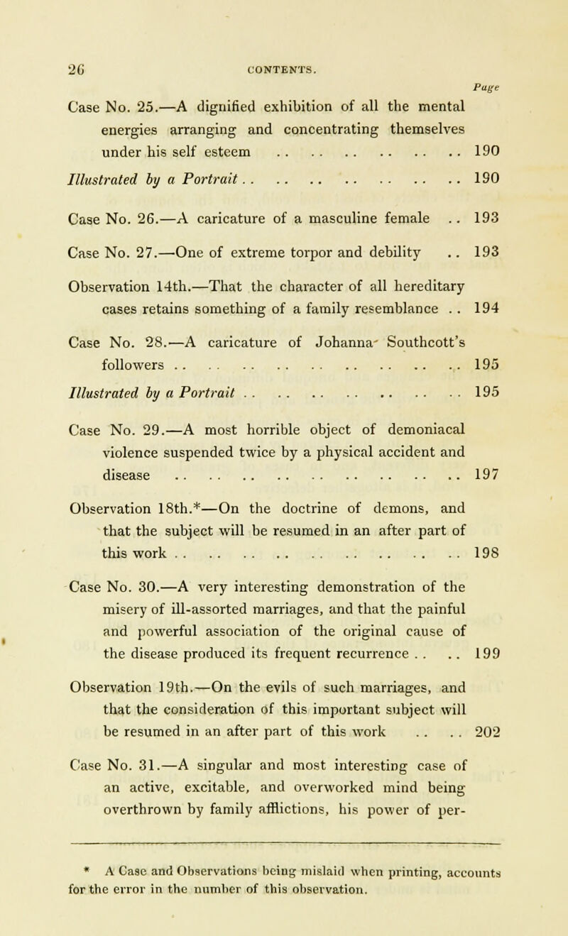 2G CONTENTS. Page Case No. 25.—A dignified exhibition of all the mental energies arranging and concentrating themselves under his self esteem 190 Illustrated by a Portrait 190 Case No. 26.—A caricature of a masculine female .. 193 Case No. 27.—One of extreme torpor and debility .. 193 Observation 14th.—That the character of all hereditary cases retains something of a family resemblance . . 194 Case No. 28.—A caricature of Johanna' Southcott's followers 195 Illustrated by a Portrait 195 Case No. 29.—A most horrible object of demoniacal violence suspended twice by a physical accident and disease 197 Observation 18th.*—On the doctrine of demons, and that the subject will be resumed in an after part of this work 198 Case No. 30.—A very interesting demonstration of the misery of ill-assorted marriages, and that the painful and powerful association of the original cause of the disease produced its frequent recurrence . . .. 199 Observation 19th.—On the evils of such marriages, and that the consideration of this important subject will be resumed in an after part of this work . . . . 202 Case No. 31.—A singular and most interesting case of an active, excitable, and overworked mind being overthrown by family afflictions, his power of per- * A Case and Observations being mislaid wben printing, accounts for the error in the number of this observation.