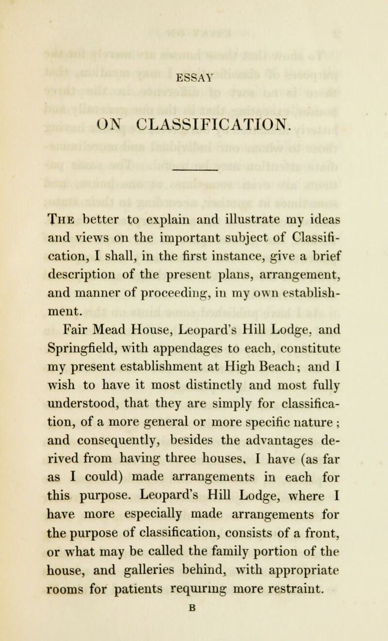 ESSAY ON CLASSIFICATION. The better to explain and illustrate my ideas and views on the important subject of Classifi- cation, I shall, in the first instance, give a brief description of the present plans, arrangement, and manner of proceeding, in my own establish- ment. Fair Mead House, Leopard's Hill Lodge, and Springfield, with appendages to each, constitute my present establishment at High Beach; and I wish to have it most distinctly aud most fully understood, that they are simply for classifica- tion, of a more general or more specific nature ; and consequently, besides the advantages de- rived from having three houses, I have (as far as I could) made arrangements in each for this purpose. Leopard's Hill Lodge, where I have more especially made arrangements for the purpose of classification, consists of a front, or what may be called the family portion of the house, and galleries behind, with appropriate rooms for patients requiring more restraint. B