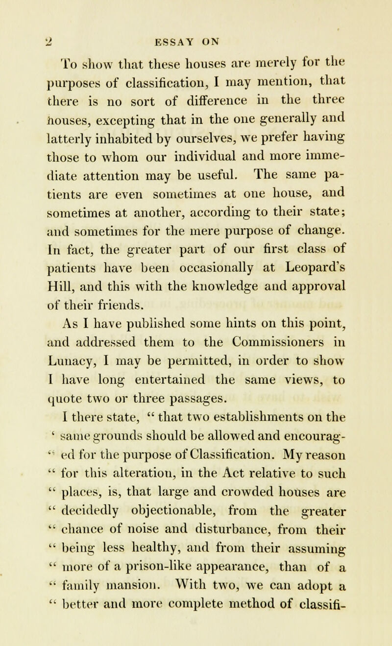 To show that these houses are merely for the purposes of classification, I may mention, that there is no sort of difference in the three houses, excepting that in the one generally and latterly inhabited by ourselves, we prefer having those to whom our individual and more imme- diate attention may be useful. The same pa- tients are even sometimes at one house, and sometimes at another, according to their state; and sometimes for the mere purpose of change. In fact, the greater part of our first class of patients have been occasionally at Leopard's Hill, and this with the knowledge and approval of their friends. As I have published some hints on this point, and addressed them to the Commissioners in Lunacy, I may be permitted, in order to show I have long entertained the same views, to quote two or three passages. I there state,  that two establishments on the ' same grounds should be allowed and encourag-  ed for the purpose of Classification. My reason  for this alteration, in the Act relative to such  places, is, that large and crowded houses are  decidedly objectionable, from the greater  chance of noise and disturbance, from their  being less healthy, and from their assuming  more of a prison-like appearance, than of a  family mansion. With two, we can adopt a  better and more complete method of classifi-