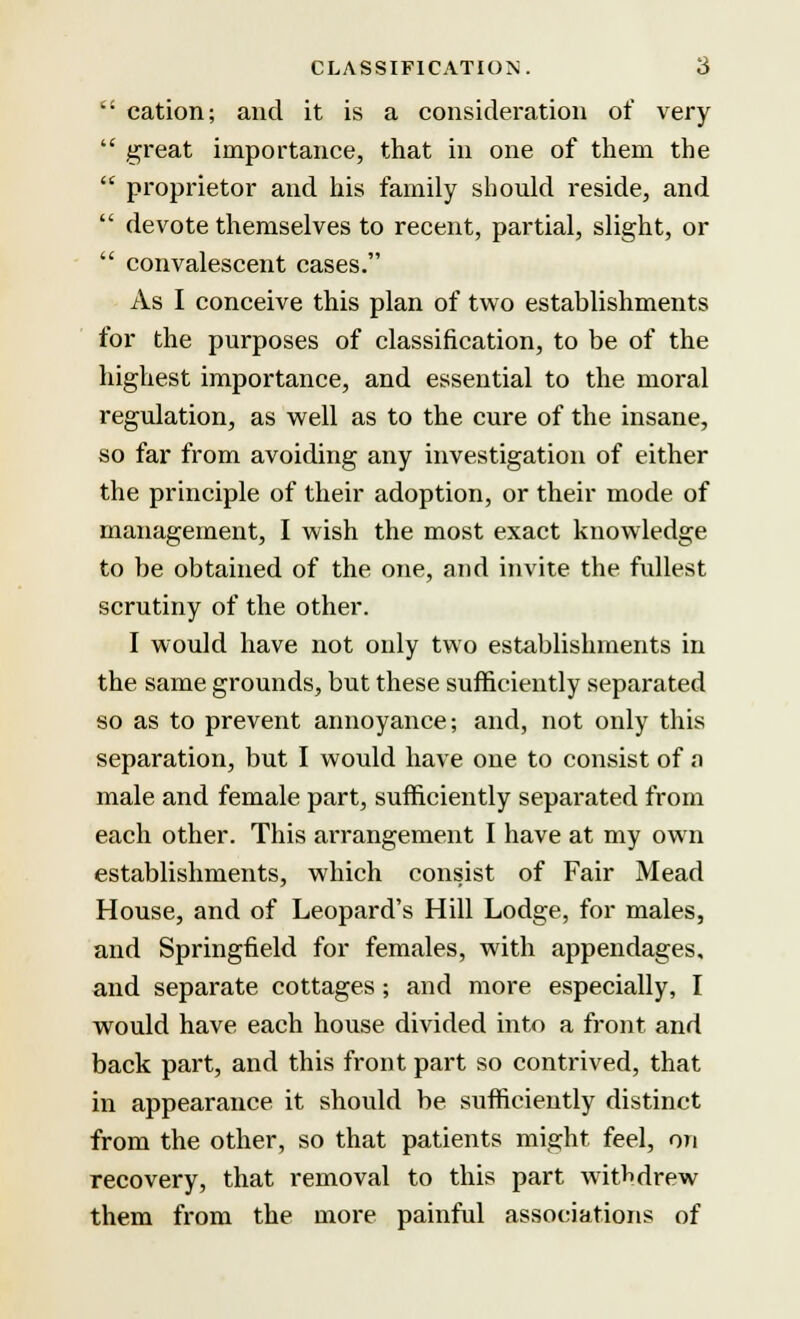  cation; and it is a consideration of very  great importance, that in one of them the  proprietor and his family should reside, and  devote themselves to recent, partial, slight, or  convalescent cases. As I conceive this plan of two establishments for the purposes of classification, to be of the highest importance, and essential to the moral regulation, as well as to the cure of the insane, so far from avoiding any investigation of either the principle of their adoption, or their mode of management, I wish the most exact knowledge to be obtained of the one, and invite the fullest scrutiny of the other. I would have not only two establishments in the same grounds, but these sufficiently separated so as to prevent annoyance; and, not only this separation, but I would have one to consist of a male and female part, sufficiently separated from each other. This arrangement I have at my own establishments, which consist of Fair Mead House, and of Leopard's Hill Lodge, for males, and Springfield for females, with appendages, and separate cottages; and more especially, I would have each house divided into a front and back part, and this front part so contrived, that in appearance it should be sufficiently distinct from the other, so that patients might feel, on recovery, that removal to this part withdrew them from the more painful associations of