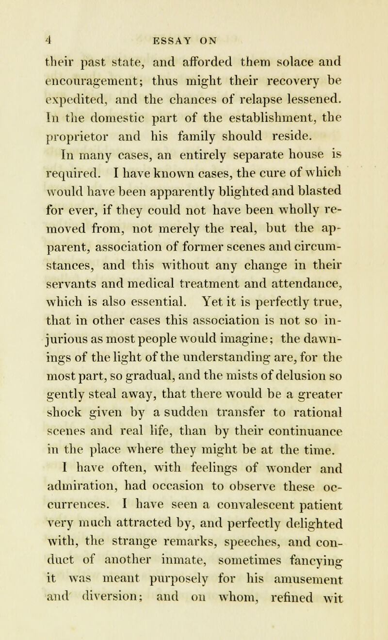 their past state, and afforded them solace and encouragement; thus might their recovery be expedited, and the chances of relapse lessened. In the domestic part of the establishment, the proprietor and his family should reside. In many cases, an entirely separate house is required. I have known cases, the cure of which would have been apparently blighted and blasted for ever, if they could not have been wholly re- moved from, not merely the. real, but the ap- parent, association of former scenes and circum- stances, and this without any change in their servants and medical treatment and attendance, which is also essential. Yet it is perfectly true, that in other cases this association is not so in- jurious as most people would imagine; the dawn- ings of the light of the understanding are, for the most part, so gradual, and the mists of delusion so gently steal away, that there would be a greater shock given by a sudden transfer to rational scenes and real life, than by their continuance in the place where they might be at the time. I have often, with feelings of wonder and admiration, had occasion to observe these oc- currences. I have seen a convalescent patient very much attracted by, and perfectly delighted with, the strange remarks, speeches, and con- duct of another inmate, sometimes fancying it was meant purposely for his amusement and diversion; and on whom, refined wit