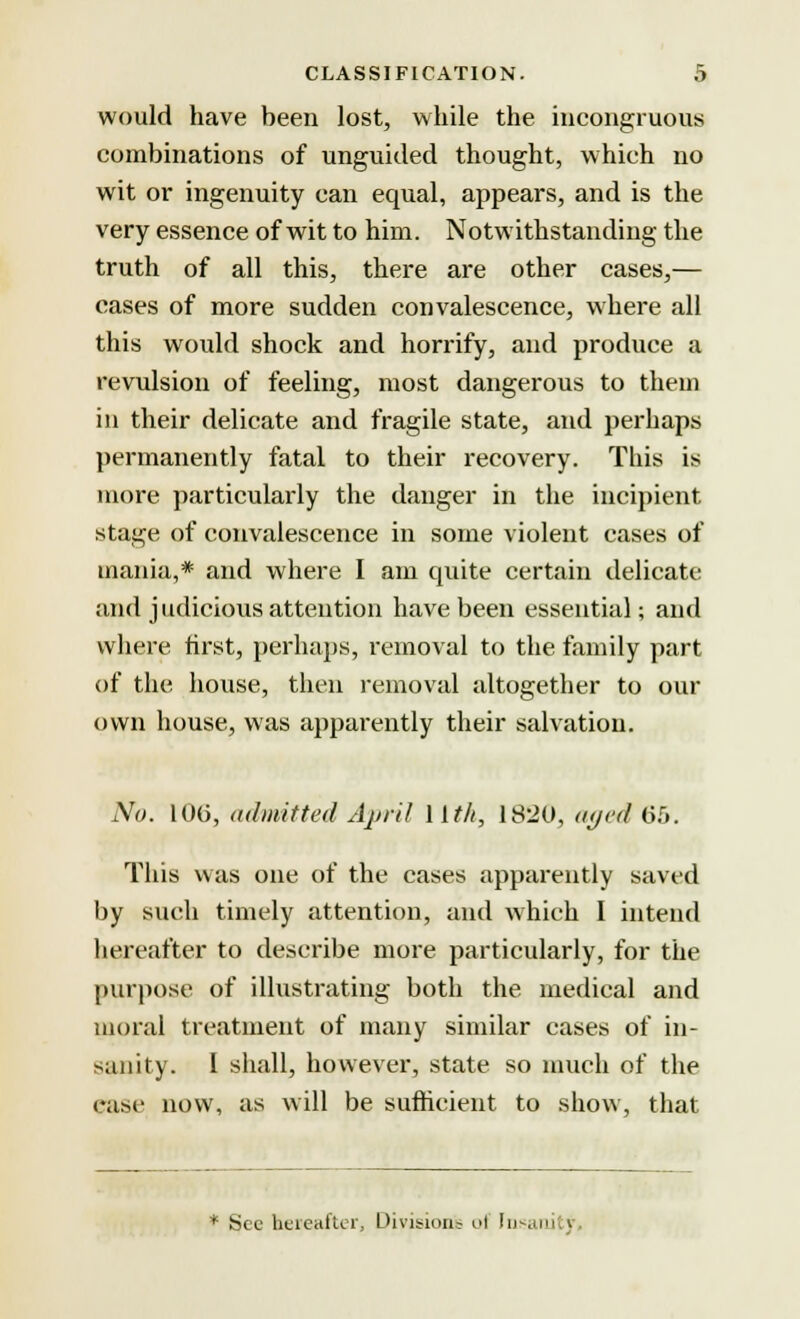 would have been lost, while the incongruous combinations of unguided thought, which no wit or ingenuity can equal, appears, and is the very essence of wit to him. Notwithstanding the truth of all this, there are other cases,— cases of more sudden convalescence, where all this would shock and horrify, and produce a revulsion of feeling, most dangerous to them in their delicate and fragile state, and perhaps permanently fatal to their recovery. This is more particularly the danger in the incipient stage of convalescence in some violent cases of mania,* and where I am quite certain delicate and judicious attention have been essential; and where first, perhaps, removal to the family part of the house, then removal altogether to our own house, was apparently their salvation. No. 100, admitted April llth, 1820, aged 65. This was one of the cases apparently saved by such timely attention, and which I intend hereafter to describe more particularly, for the purpose of illustrating both the medical and moral treatment of many similar cases of in- sanity. I shall, however, state so much of the ease now, as will be sufficient to show, that * Sec hereafter, Division? nl fnsanj j
