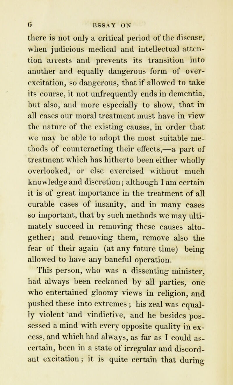 there is not only a critical period of the disease, when judicious medical and intellectual atten- tion arrests and prevents its transition into another and equally dangerous form of over- excitation, so dangerous, that if allowed to take its course, it not unfrequently ends in dementia, but also, and more especially to show, that in all cases our moral treatment must have in view the nature of the existing causes, in order that we may be able to adopt the most suitable me- thods of counteracting their effects,—a part of treatment which has hitherto been either wholly overlooked, or else exercised without much knowledge and discretion; although I am certain it is of great importance in the treatment of all curable cases of insanity, and in many cases so important, that by such methods we may ulti- mately succeed in removing these causes alto- gether; and removing them, remove also the fear of their again (at any future time) being allowed to have any baneful operation. This person, who was a dissenting minister, had always been reckoned by all parties, one who entertained gloomy views in religion, and pushed these into extremes ; his zeal was equal- ly violent and vindictive, and he besides pos- sessed a mind with every opposite quality in ex- cess, and which had always, as far as I could as- certain, been in a state of irregular and discord- ant excitation; it is quite certain that during
