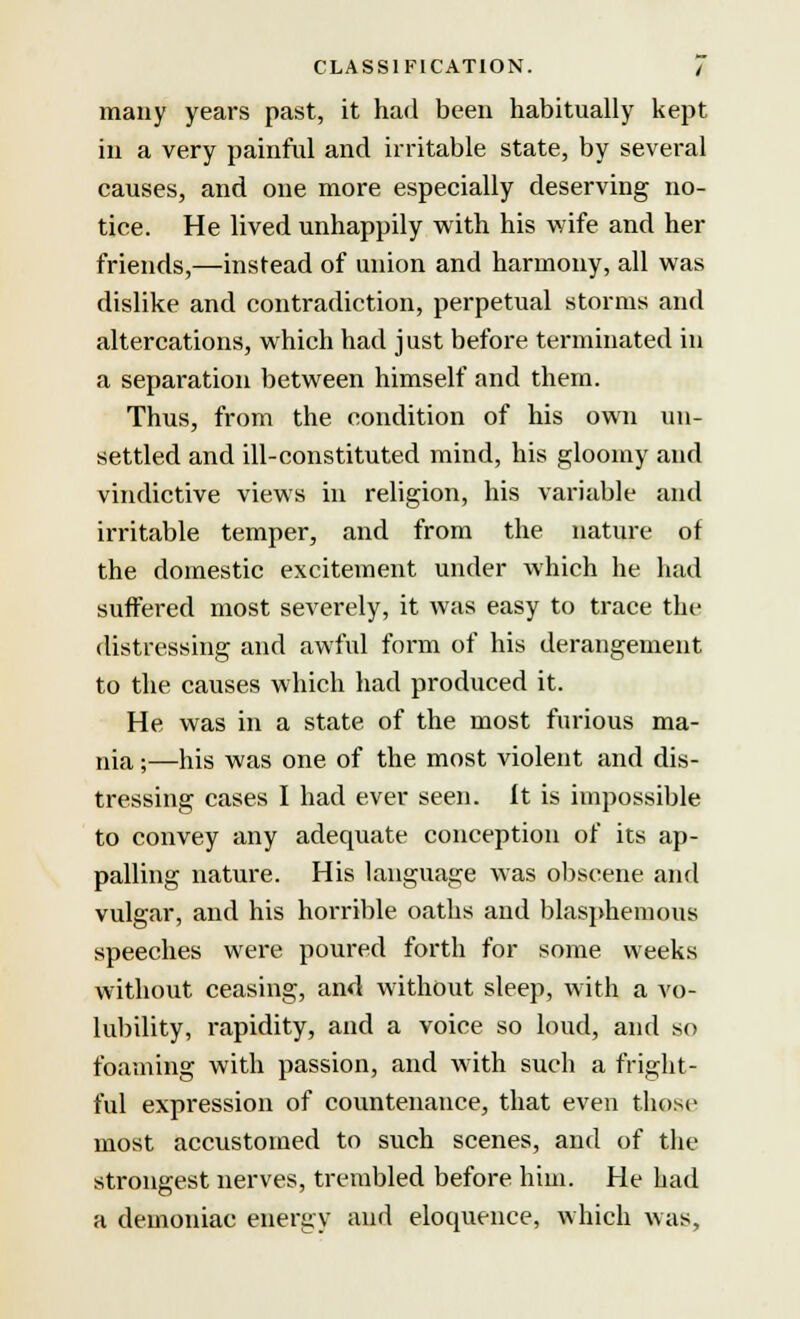 many years past, it had been habitually kept in a very painful and irritable state, by several causes, and one more especially deserving no- tice. He lived unhappily with his wife and her friends,—instead of union and harmony, all was dislike and contradiction, perpetual storms and altercations, which had just before terminated in a separation between himself and them. Thus, from the condition of his own un- settled and ill-constituted mind, his gloomy and vindictive views in religion, his variable and irritable temper, and from the nature of the domestic excitement under which he had suffered most severely, it was easy to trace the distressing and awful form of his derangement to the causes which had produced it. He was in a state of the most furious ma- nia ;—his was one of the most violent and dis- tressing cases I had ever seen, it is impossible to convey any adequate conception of its ap- palling nature. His language was obscene and vulgar, and his horrible oaths and blasphemous speeches were poured forth for some weeks without ceasing, and without sleep, with a vo- lubility, rapidity, and a voice so loud, and so foaming with passion, and with such a fright- ful expression of countenance, that even those most accustomed to such scenes, and of the strongest nerves, trembled before him. He had a demoniac energy and eloquence, which was,