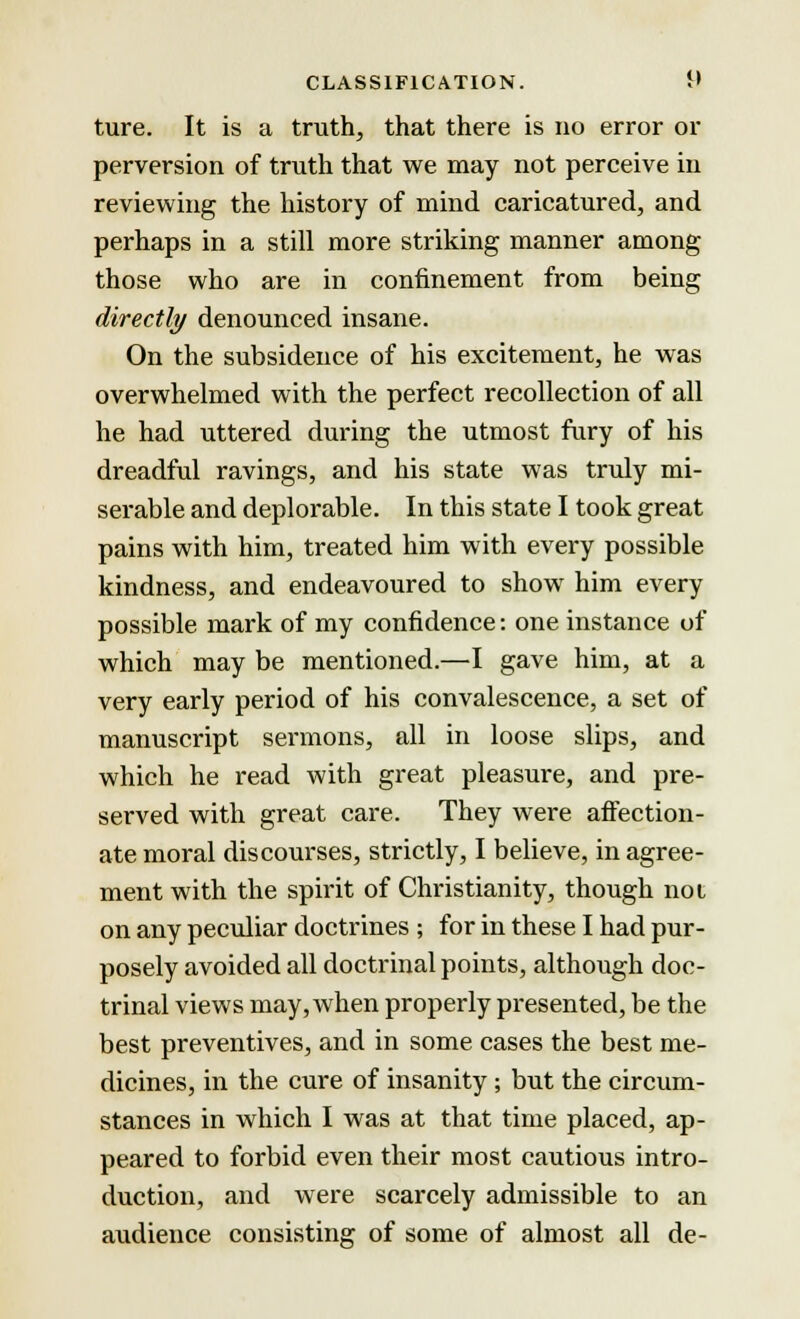 ture. It is a truth, that there is no error or perversion of truth that we may not perceive in reviewing the history of mind caricatured, and perhaps in a still more striking manner among those who are in confinement from being directly denounced insane. On the subsidence of his excitement, he was overwhelmed with the perfect recollection of all he had uttered during the utmost fury of his dreadful ravings, and his state was truly mi- serable and deplorable. In this state I took great pains with him, treated him with every possible kindness, and endeavoured to show him every possible mark of my confidence: one instance of which may be mentioned.—I gave him, at a very early period of his convalescence, a set of manuscript sermons, all in loose slips, and which he read with great pleasure, and pre- served with great care. They were affection- ate moral discourses, strictly, I believe, in agree- ment with the spirit of Christianity, though not on any peculiar doctrines ; for in these I had pur- posely avoided all doctrinal points, although doc- trinal views may, when properly presented, be the best preventives, and in some cases the best me- dicines, in the cure of insanity ; but the circum- stances in which I was at that time placed, ap- peared to forbid even their most cautious intro- duction, and were scarcely admissible to an audience consisting of some of almost all de-