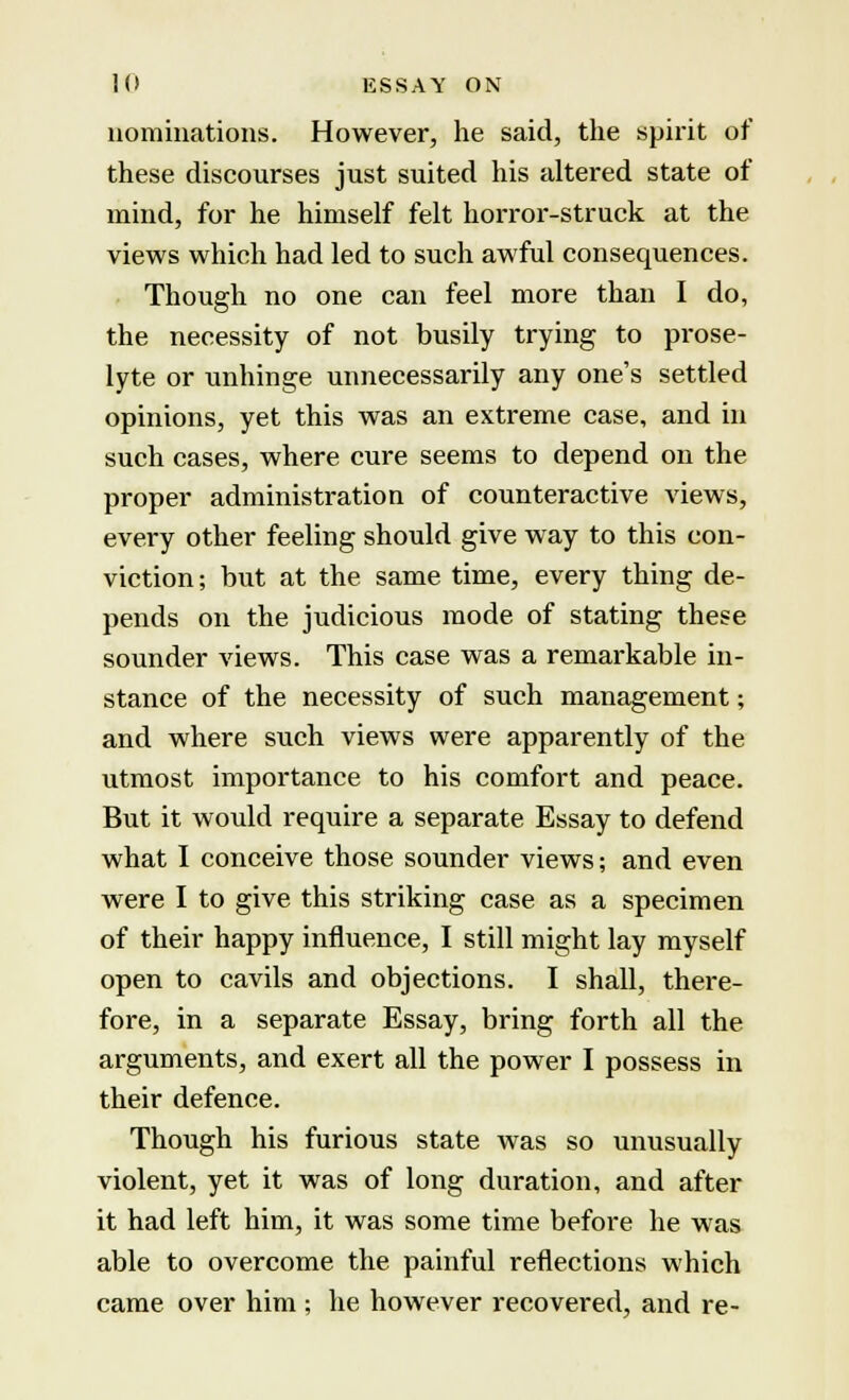 nominations. However, he said, the spirit of these discourses just suited his altered state of mind, for he himself felt horror-struck at the views which had led to such awful consequences. Though no one can feel more than I do, the necessity of not busily trying to prose- lyte or unhinge unnecessarily any one's settled opinions, yet this was an extreme case, and in such cases, where cure seems to depend on the proper administration of counteractive views, every other feeling should give way to this con- viction; but at the same time, every thing de- pends on the judicious mode of stating these sounder views. This case was a remarkable in- stance of the necessity of such management; and where such views were apparently of the utmost importance to his comfort and peace. But it would require a separate Essay to defend what I conceive those sounder views; and even were I to give this striking case as a specimen of their happy influence, I still might lay myself open to cavils and objections. I shall, there- fore, in a separate Essay, bring forth all the arguments, and exert all the power I possess in their defence. Though his furious state was so unusually violent, yet it was of long duration, and after it had left him, it was some time before he was able to overcome the painful reflections which came over him ; he however recovered, and re-