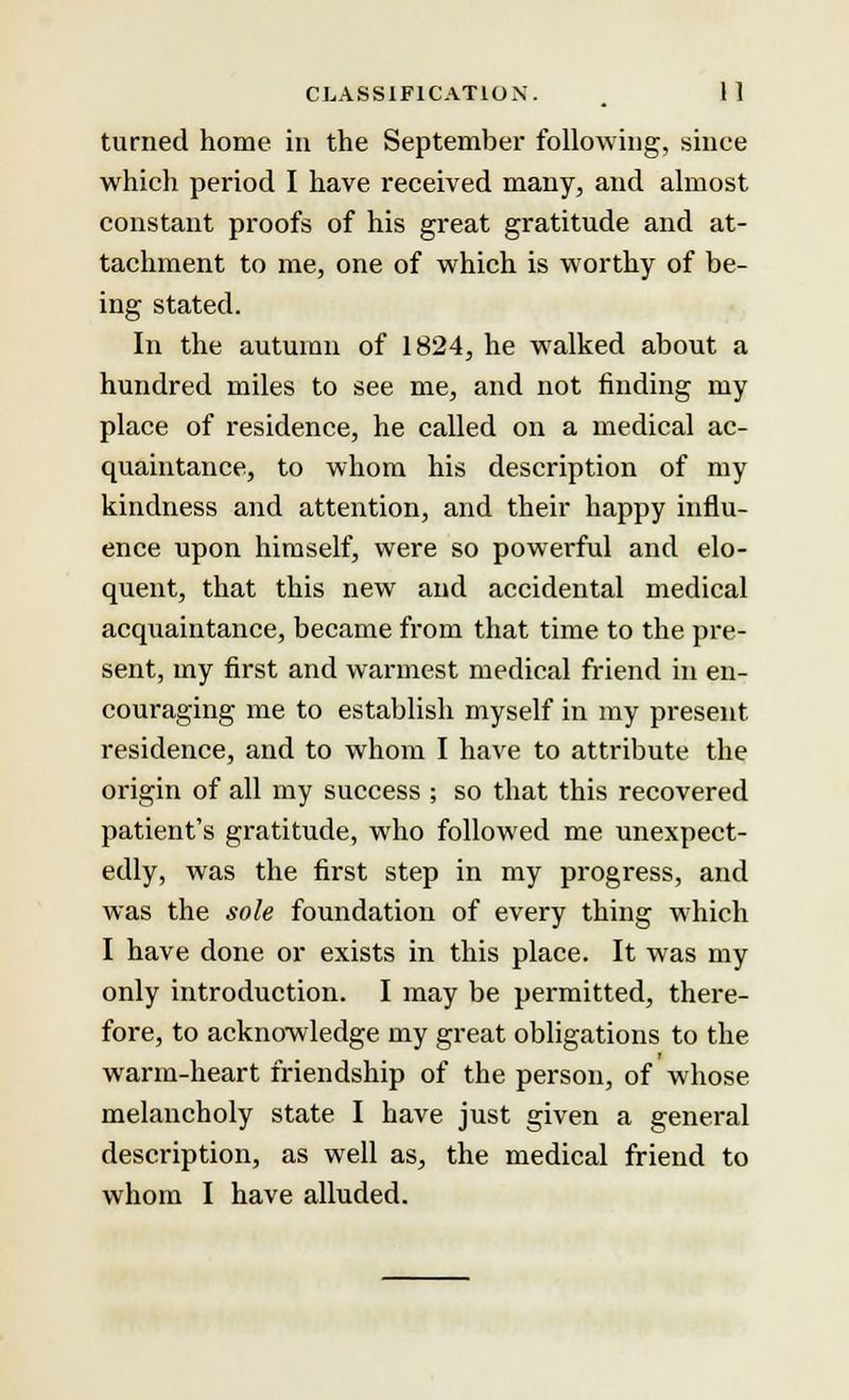 turned home in the September following, since which period I have received many, and almost constant proofs of his great gratitude and at- tachment to me, one of which is worthy of be- ing stated. In the autumn of 1824, he walked about a hundred miles to see me, and not finding my place of residence, he called on a medical ac- quaintance, to whom his description of my kindness and attention, and their happy influ- ence upon himself, were so powerful and elo- quent, that this new and accidental medical acquaintance, became from that time to the pre- sent, my first and warmest medical friend in en- couraging me to establish myself in my present residence, and to whom I have to attribute the origin of all my success ; so that this recovered patient's gratitude, who followed me unexpect- edly, was the first step in my progress, and was the sole foundation of every thing which I have done or exists in this place. It was my only introduction. I may be permitted, there- fore, to acknowledge my great obligations to the warm-heart friendship of the person, of whose melancholy state I have just given a general description, as well as, the medical friend to whom I have alluded.