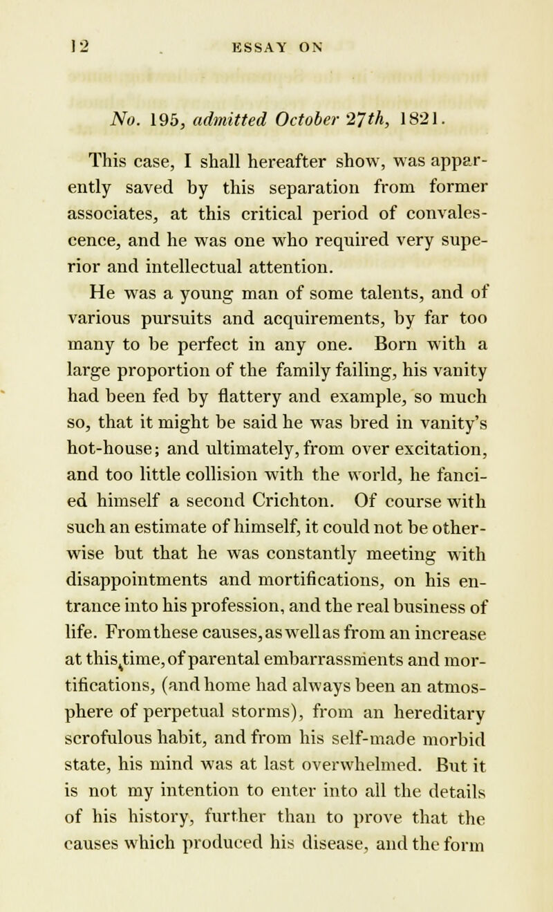 No. 195, admitted October 27th, 1821. This case, I shall hereafter show, was appar- ently saved by this separation from former associates, at this critical period of convales- cence, and he was one who required very supe- rior and intellectual attention. He was a young man of some talents, and of various pursuits and acquirements, by far too many to be perfect in any one. Born with a large proportion of the family failing, his vanity had been fed by flattery and example, so much so, that it might be said he was bred in vanity's hot-house; and ultimately, from over excitation, and too little collision with the world, he fanci- ed himself a second Crichton. Of course with such an estimate of himself, it could not be other- wise but that he was constantly meeting with disappointments and mortifications, on his en- trance into his profession, and the real business of life. Fromthese causes, as well as from an increase at this^time, of parental embarrassments and mor- tifications, (and home had always been an atmos- phere of perpetual storms), from an hereditary scrofulous habit, and from his self-made morbid state, his mind was at last overwhelmed. But it is not my intention to enter into all the details of his history, further than to prove that the causes which produced his disease, and the form