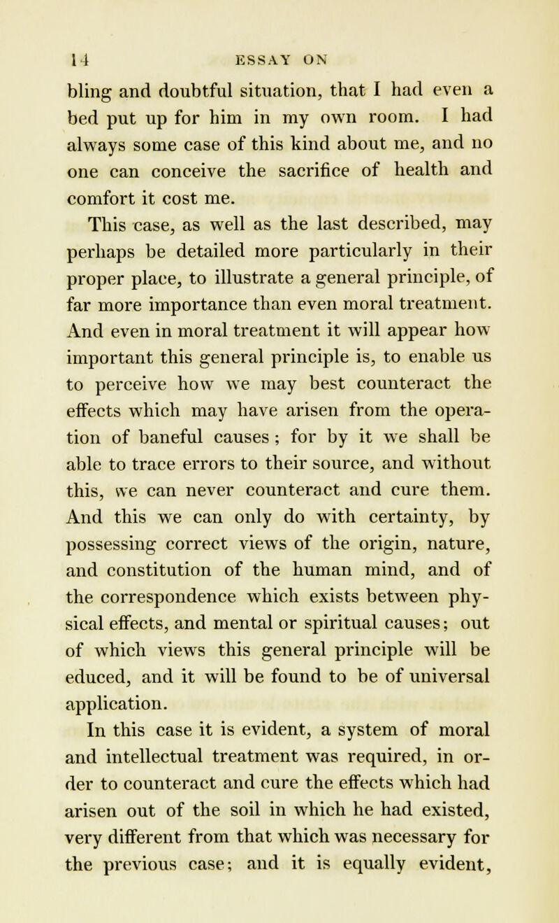 bling and doubtful situation, that I had even a bed put up for him in my own room. I had always some case of this kind about me, and no one can conceive the sacrifice of health and comfort it cost me. This case, as well as the last described, may perhaps be detailed more particularly in their proper place, to illustrate a general principle, of far more importance than even moral treatment. And even in moral treatment it will appear how important this general principle is, to enable us to perceive how we may best counteract the effects which may have arisen from the opera- tion of baneful causes; for by it we shall be able to trace errors to their source, and without this, we can never counteract and cure them. And this we can only do with certainty, by possessing correct views of the origin, nature, and constitution of the human mind, and of the correspondence which exists between phy- sical effects, and mental or spiritual causes; out of which views this general principle will be educed, and it will be found to be of universal application. In this case it is evident, a system of moral and intellectual treatment was required, in or- der to counteract and cure the effects which had arisen out of the soil in which he had existed, very different from that which was necessary for the previous case; and it is equally evident,