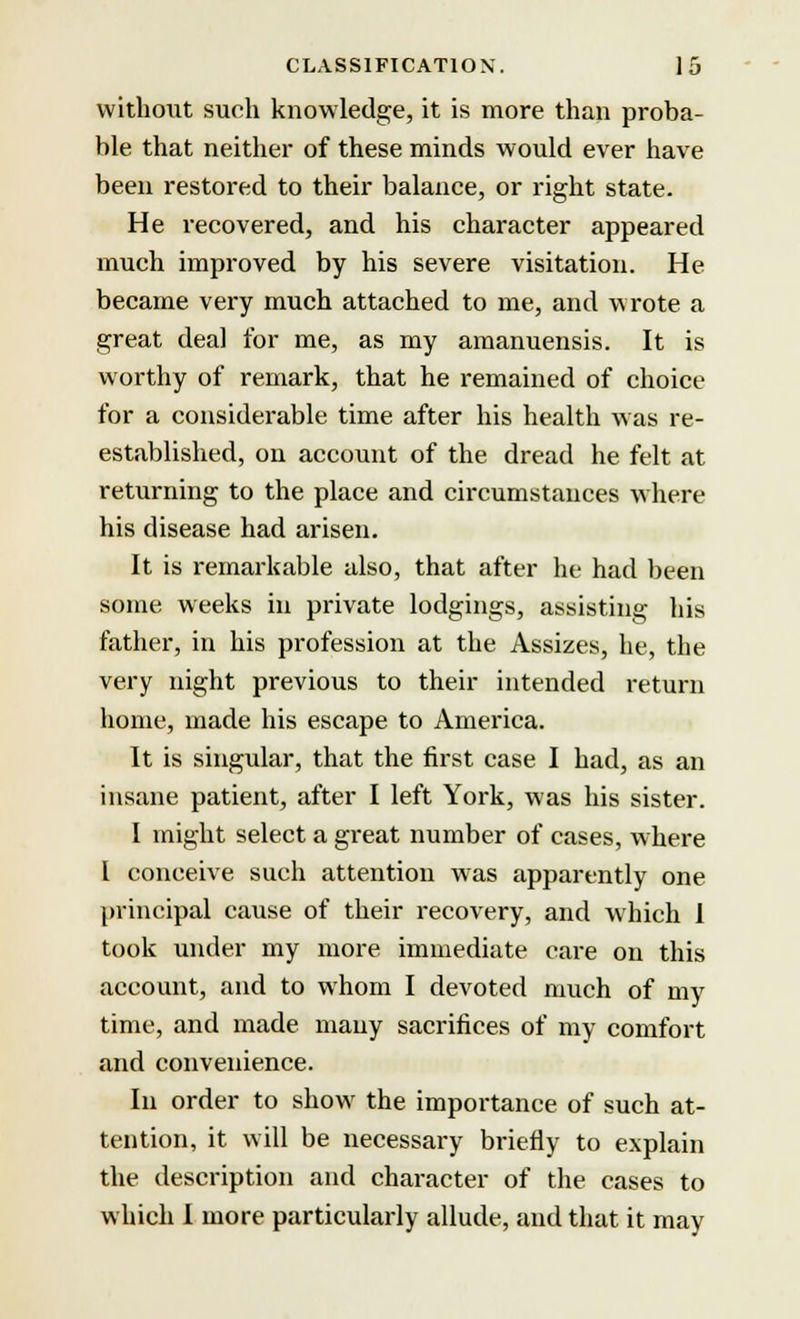 without such knowledge, it is more than proba- ble that neither of these minds would ever have been restored to their balance, or right state. He recovered, and his character appeared much improved by his severe visitation. He became very much attached to me, and wrote a great deal for me, as my amanuensis. It is worthy of remark, that he remained of choice for a considerable time after his health was re- established, on account of the dread he felt at returning to the place and circumstances where his disease had arisen. It is remarkable also, that after he had been some weeks in private lodgings, assisting his father, in his profession at the Assizes, he, the very night previous to their intended return home, made his escape to America. It is singular, that the first case I had, as an insane patient, after I left York, was his sister. I might select a great number of cases, where I conceive such attention was apparently one principal cause of their recovery, and which 1 took under my more immediate care on this account, and to whom I devoted much of my time, and made many sacrifices of my comfort and convenience. In order to show the importance of such at- tention, it will be necessary briefly to explain the description and character of the cases to which I more particularly allude, and that it may