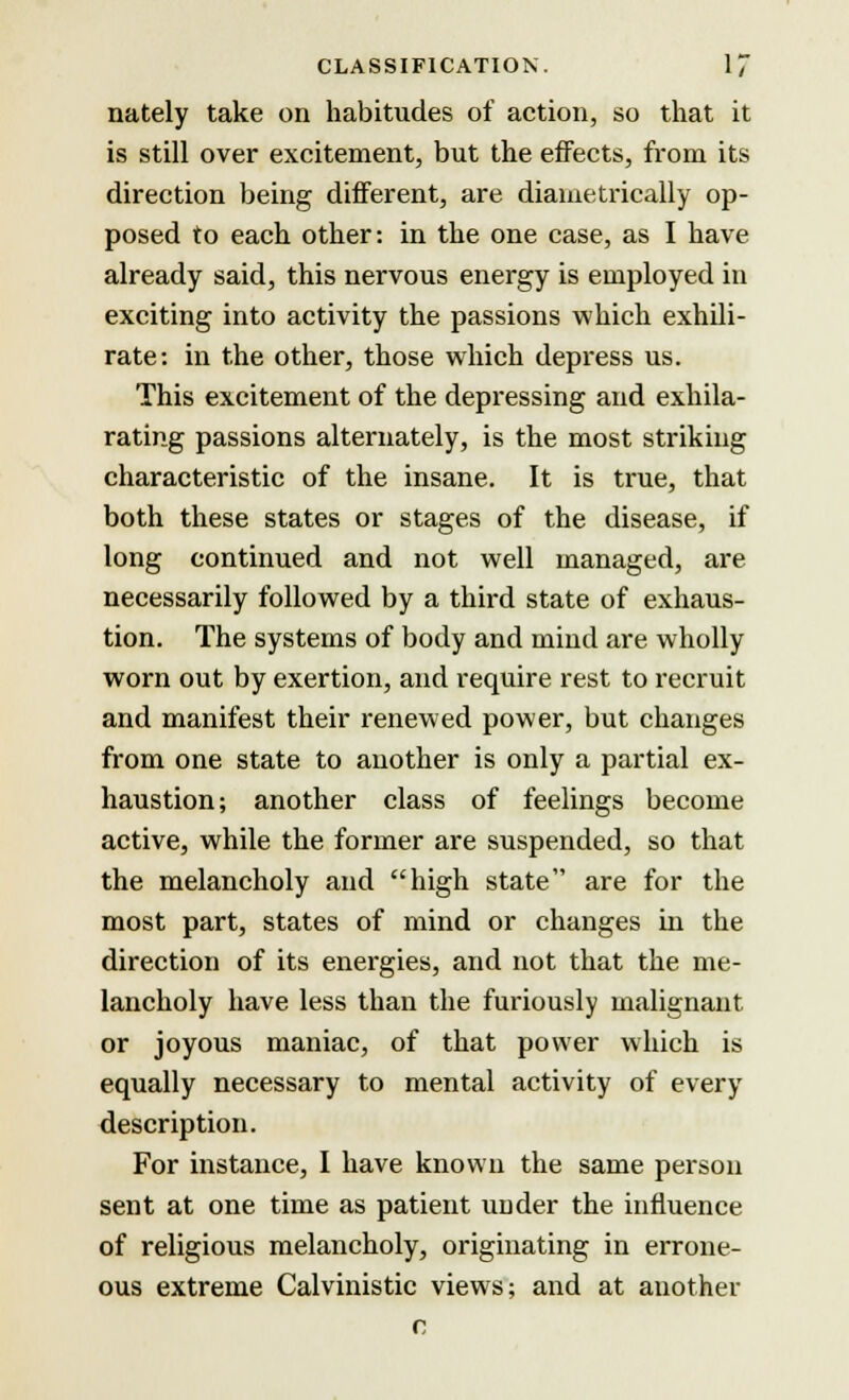 nately take on habitudes of action, so that it is still over excitement, but the effects, from its direction being different, are diametrically op- posed to each other: in the one case, as I have already said, this nervous energy is employed in exciting into activity the passions which exhili- rate: in the other, those which depress us. This excitement of the depressing and exhila- rating passions alternately, is the most striking characteristic of the insane. It is true, that both these states or stages of the disease, if long continued and not well managed, are necessarily followed by a third state of exhaus- tion. The systems of body and mind are wholly worn out by exertion, and require rest to recruit and manifest their renewed power, but changes from one state to another is only a partial ex- haustion; another class of feelings become active, while the former are suspended, so that the melancholy and high state are for the most part, states of mind or changes in the direction of its energies, and not that the me- lancholy have less than the furiously malignant or joyous maniac, of that power which is equally necessary to mental activity of every description. For instance, I have known the same person sent at one time as patient uuder the influence of religious melancholy, originating in errone- ous extreme Calvinistic views; and at another c