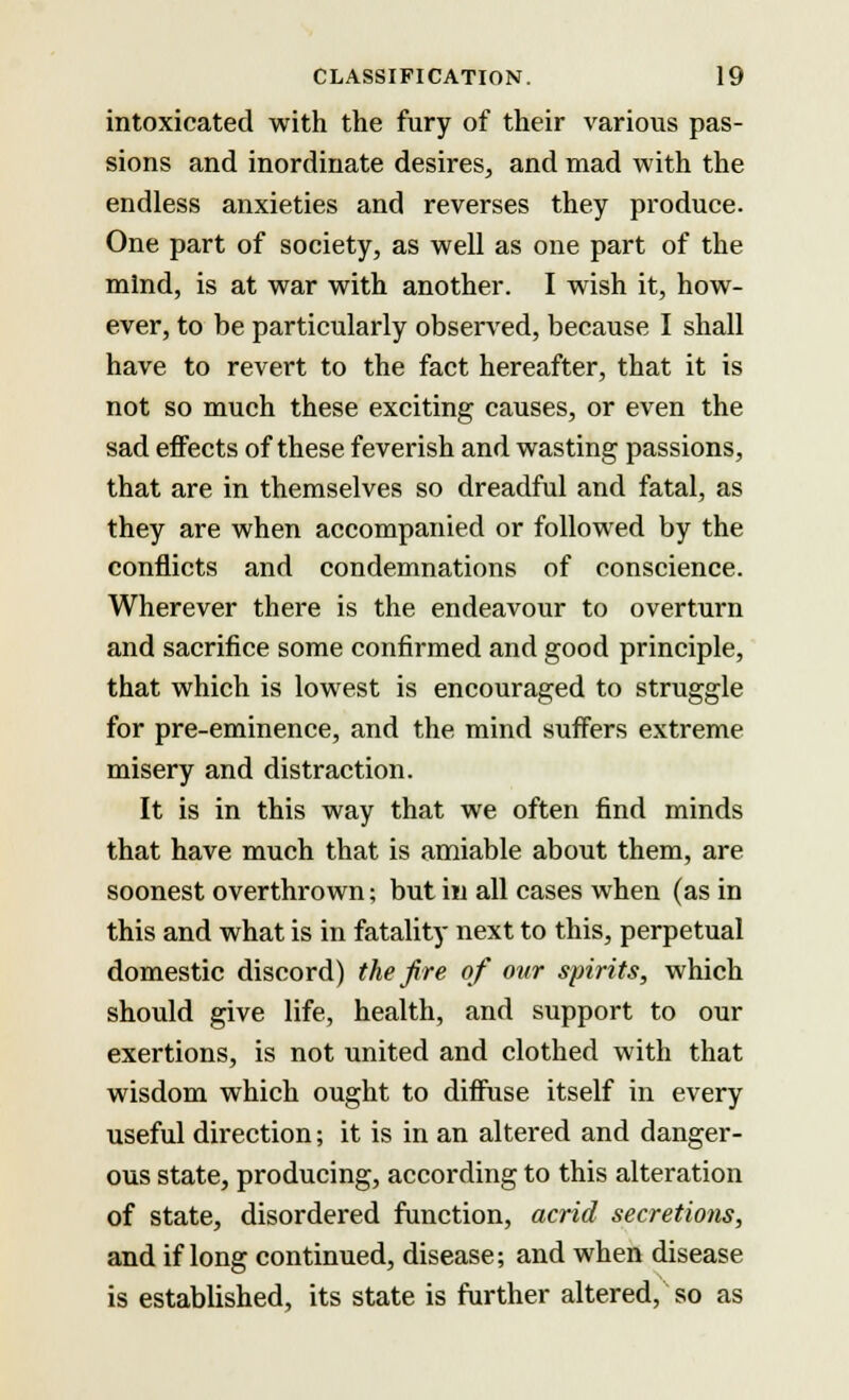 intoxicated with the fury of their various pas- sions and inordinate desires, and mad with the endless anxieties and reverses they produce. One part of society, as well as one part of the mind, is at war with another. I wish it, how- ever, to be particularly observed, because I shall have to revert to the fact hereafter, that it is not so much these exciting causes, or even the sad effects of these feverish and wasting passions, that are in themselves so dreadful and fatal, as they are when accompanied or followed by the conflicts and condemnations of conscience. Wherever there is the endeavour to overturn and sacrifice some confirmed and good principle, that which is lowest is encouraged to struggle for pre-eminence, and the mind suffers extreme misery and distraction. It is in this way that we often find minds that have much that is amiable about them, are soonest overthrown; but in all cases when (as in this and what is in fatality next to this, perpetual domestic discord) the fire of our spirits, which should give life, health, and support to our exertions, is not united and clothed with that wisdom which ought to diffuse itself in every useful direction; it is in an altered and danger- ous state, producing, according to this alteration of state, disordered function, acrid secretions, and if long continued, disease; and when disease is established, its state is further altered, so as