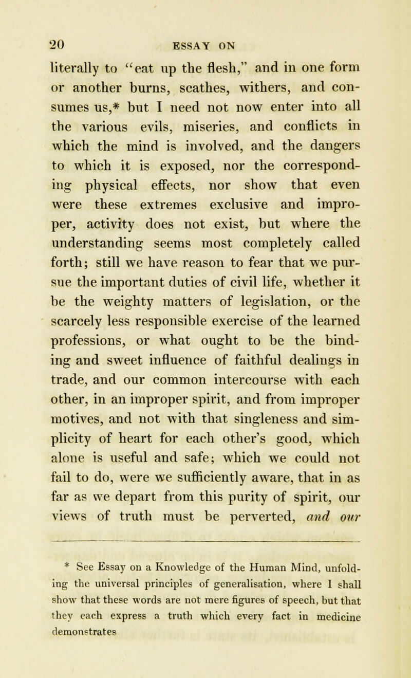 literally to eat up the flesh, and in one form or another burns, scathes, withers, and con- sumes us,* but I need not now enter into all the various evils, miseries, and conflicts in which the mind is involved, and the dangers to which it is exposed, nor the correspond- ing physical effects, nor show that even were these extremes exclusive and impro- per, activity does not exist, but where the understanding seems most completely called forth; still we have reason to fear that we pur- sue the important duties of civil life, whether it be the weighty matters of legislation, or the scarcely less responsible exercise of the learned professions, or what ought to be the bind- ing and sweet influence of faithful dealings in trade, and our common intercourse with each other, in an improper spirit, and from improper motives, and not with that singleness and sim- plicity of heart for each other's good, which alone is useful and safe; which we could not fail to do, were we sufficiently aware, that in as far as we depart from this purity of spirit, our views of truth must be perverted, and our * See Essay on a Knowledge of the Human Mind, unfold- ing the universal principles of generalisation, where I shall show that these words are not mere figures of speech, but that they each express a truth which every fact in medicine demonstrates