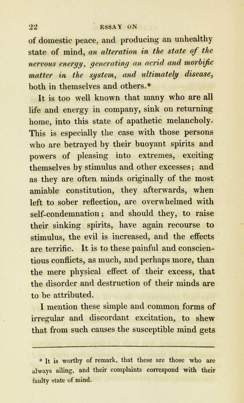 of domestic peace, and producing an unhealthy state of mind, an alteration in the state of the nervous energy, generating an acrid and morbific matter in the system, and ultimately disease, both in themselves and others.* It is too well known that many who are all life and energy in company, sink on returning home, into this state of apathetic melancholy. This is especially the case with those persons who are betrayed by their buoyant spirits and powers of pleasing into extremes, exciting themselves by stimulus and other excesses; and as they are often minds originally of the most amiable constitution, they afterwards, when left to sober reflection, are overwhelmed with self-condemnation; and should they, to raise their sinking spirits, have again recourse to stimulus, the evil is increased, and the effects are terrific. It is to these painful and conscien- tious conflicts, as much, and perhaps more, than the mere physical effect of their excess, that the disorder and destruction of their minds are to be attributed. I mention these simple and common forms of irregular and discordant excitation, to shew that from such causes the susceptible mind gets * It is worthy of remark, that these are those who are always ailing, and their complaints correspond with their faulty state of mind.