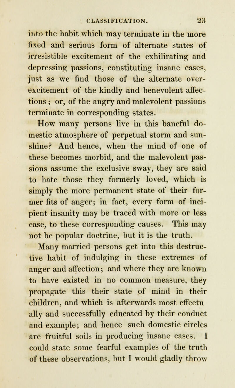 into the habit which may terminate in the more fixed and serious form of alternate states of irresistible excitement of the exhilirating and depressing passions, constituting insane cases, just as we find those of the alternate over- excitement of the kindly and benevolent affec- tions ; or, of the angry and malevolent passions terminate in corresponding states. How many persons live in this baneful do- mestic atmosphere of perpetual storm and sun- shine? And hence, when the mind of one of these becomes morbid, and the malevolent pas- sions assume the exclusive sway, they are said to hate those they formerly loved, which is simply the more permanent state of their for- mer fits of anger; in fact, every form of inci- pient insanity may be traced with more or less ease, to these corresponding causes. This may not be popular doctrine, but it is the truth. Many married persons get into this destruc- tive habit of indulging in these extremes of anger and affection; and where they are known to have existed in no common measure, they propagate this their state of mind in their children, and which is afterwards most effectu ally and successfully educated by their conduct and example; and hence such domestic circles are fruitful soils in producing insane cases. I could state some fearful examples of the truth of these observations, but I would gladly throw