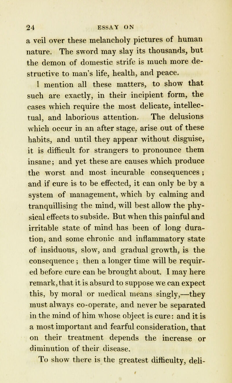 a veil over these melancholy pictures of human nature. The sword may slay its thousands, but the demon of domestic strife is much more de- structive to man's life, health, and peace. I mention all these matters, to show that such are exactly, in their incipient form, the cases which require the most delicate, intellec- tual, and laborious attention. The delusions which occur in an after stage, arise out of these habits, and until they appear without disguise, it is difficult for strangers to pronounce them insane; and yet these are causes which produce the worst and most incurable consequences ; and if cure is to be effected, it can only be by a system of management, which by calming and tranquillising the mind, will best allow the phy- sical effects to subside. But when this painful and irritable state of mind has been of long dura- tion, and some chronic and inflammatory state of insiduous, slow, and gradual growth, is the consequence ; then a longer time will be requir- ed before cure can be brought about. I may here remark, that it is absurd to suppose we can expect this, by moral or medical means singly,—they must always co-operate, and never be separated in the mind of him whose object is cure: and it is a most important and fearful consideration, that on their treatment depends the increase or diminution of their disease. To show there is the greatest difficulty, deli-