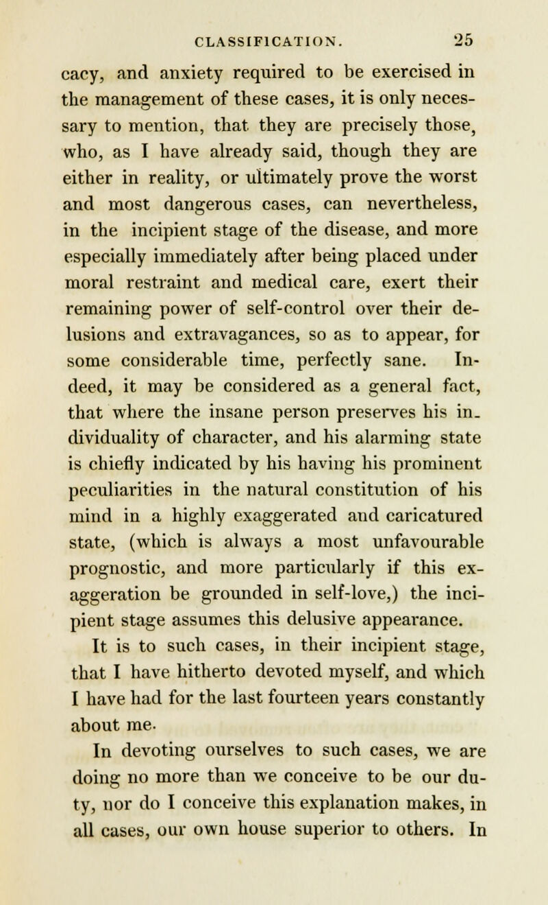 cacy, and anxiety required to be exercised in the management of these cases, it is only neces- sary to mention, that they are precisely those, who, as I have already said, though they are either in reality, or ultimately prove the worst and most dangerous cases, can nevertheless, in the incipient stage of the disease, and more especially immediately after being placed under moral restraint and medical care, exert their remaining power of self-control over their de- lusions and extravagances, so as to appear, for some considerable time, perfectly sane. In- deed, it may be considered as a general fact, that where the insane person preserves his in. dividuality of character, and his alarming state is chiefly indicated by his having his prominent peculiarities in the natural constitution of his mind in a highly exaggerated and caricatured state, (which is always a most unfavourable prognostic, and more particularly if this ex- aggeration be grounded in self-love,) the inci- pient stage assumes this delusive appearance. It is to such cases, in their incipient stage, that I have hitherto devoted myself, and which I have had for the last fourteen years constantly about me- In devoting ourselves to such cases, we are doing no more than we conceive to be our du- ty, nor do I conceive this explanation makes, in all cases, our own house superior to others. In