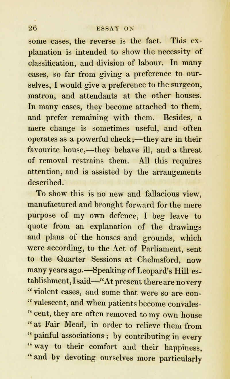 some cases, the reverse is the fact. This ex- planation is intended to show the necessity of classification, and division of labour. In many cases, so far from giving a preference to our- selves, I would give a preference to the surgeon, matron, and attendants at the other houses. In many cases, they become attached to them, and prefer remaining with them. Besides, a mere change is sometimes useful, and often operates as a powerful check;—they are in their favourite house,—they behave ill, and a threat of removal restrains them. All this requires attention, and is assisted by the arrangements described. To show this is no new and fallacious view, manufactured and brought forward for the mere purpose of my own defence, I beg leave to quote from an explanation of the drawings and plans of the houses and grounds, which were according, to the Act of Parliament, sent to the Quarter Sessions at Chelmsford, now many years ago.—Speaking of Leopard's Hill es- tablishment, I said—At pres ent there are no very  violent cases, and some that were so are con-  valescent, and when patients become convales-  cent, they are often removed to my own house  at Fair Mead, in order to relieve them from  painful associations ; by contributing in every way to their comfort and their happiness, and by devoting ourselves more particularly
