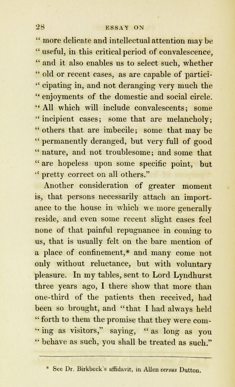  more delicate and intellectual attention may be  useful, in this critical period of convalescence,  and it also enables us to select such, whether  old or recent cases, as are capable of partici-  cipating in, and not deranging very much the  enjoyments of the domestic and social circle. All which will include convalescents; some  incipient cases; some that are melancholy;  others that are imbecile; some that may be  permanently deranged, but very full of good  nature, and not troublesome; and some that  are hopeless upon some specific point, but  pretty correct on all others. Another consideration of greater moment is, that persons necessarily attach an import- ance to the house in which we more generally reside, and even some recent slight cases feel none of that painful repugnance in coming to us, that is usually felt on the bare mention of a place of confinement,* and many come not oidy without reluctance, but with voluntary pleasure. In my tables, sent to Lord Lyndhurst three years ago, I there show that more than one-third of the patients then received, had been so brought, and that I had always held  forth to them the promise that they were com- '• ing as visitors, saying,  as long as you  behave as such, you shall be treated as such. * See Dr. Birkbeck's affidavit, in Allen versus Dutton.