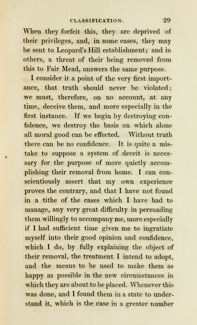 When they forfeit this, they are deprived of their privileges, and, in some cases, they may be sent to Leopard's Hill establishment; and in others, a threat of their being removed from this to Fair Mead, answers the same purpose. I consider it a point of the very first import- ance, that truth should never be violated; we must, therefore, on no account, at any time, deceive them, and more especially in the first instance. If we begin by destroying con- fidence, we destroy the basis on which alone all moral good can be effected. Without truth there can be no confidence. It is quite a mis- take to suppose a system of deceit is neces- sary for the purpose of more quietly accom- plishing their removal from home. I can con- scientiously assert that my own experience proves the contrary, and that I have not found in a tithe of the cases which I have had to manage, any very great difficulty in persuading them willingly to accompany me, more especially if I had sufficient time given me to ingratiate myself into their good opinion and confidence, which I do, by fully explaining the object of their removal, the treatment I intend to adopt, and the means to be used to make them as happy as possible in the new circumstances in which they are about to be placed. Whenever this was done, and I found them in a state to under- stand it, which is the case in a greater number