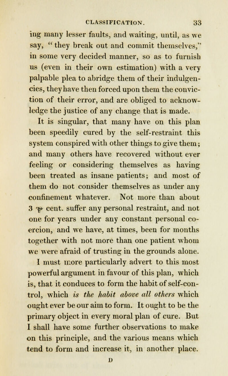ing many lesser faults, and waiting, until, as we say,  they break out and commit themselves, in some very decided manner, so as to furnish us (even in their own estimation) with a very palpable plea to abridge them of their indulgen- ces, they have then forced upon them the convic- tion of their error, and are obliged to acknow- ledge the justice of any change that is made. It is singular, that many have on this plan been speedily cured by the self-restraint this system conspired with other things to give them; and many others have recovered without ever feeling or considering themselves as having been treated as insane patients; and most of them do not consider themselves as under any confinement whatever. Not more than about 3 f> cent, suffer any personal restraint, and not one for years under any constant personal co- ercion, and we have, at times, been for months together with not more than one patient whom we were afraid of trusting in the grounds alone. I must more particularly advert to this most powerful argument in favour of this plan, which is, that it conduces to form the habit of self-con- trol, which is the habit above all others which ought ever be our aim to form. It ought to be the primary object in every moral plan of cure. But I shall have some further observations to make on this principle, and the various means which tend to form and increase it, in another place. D