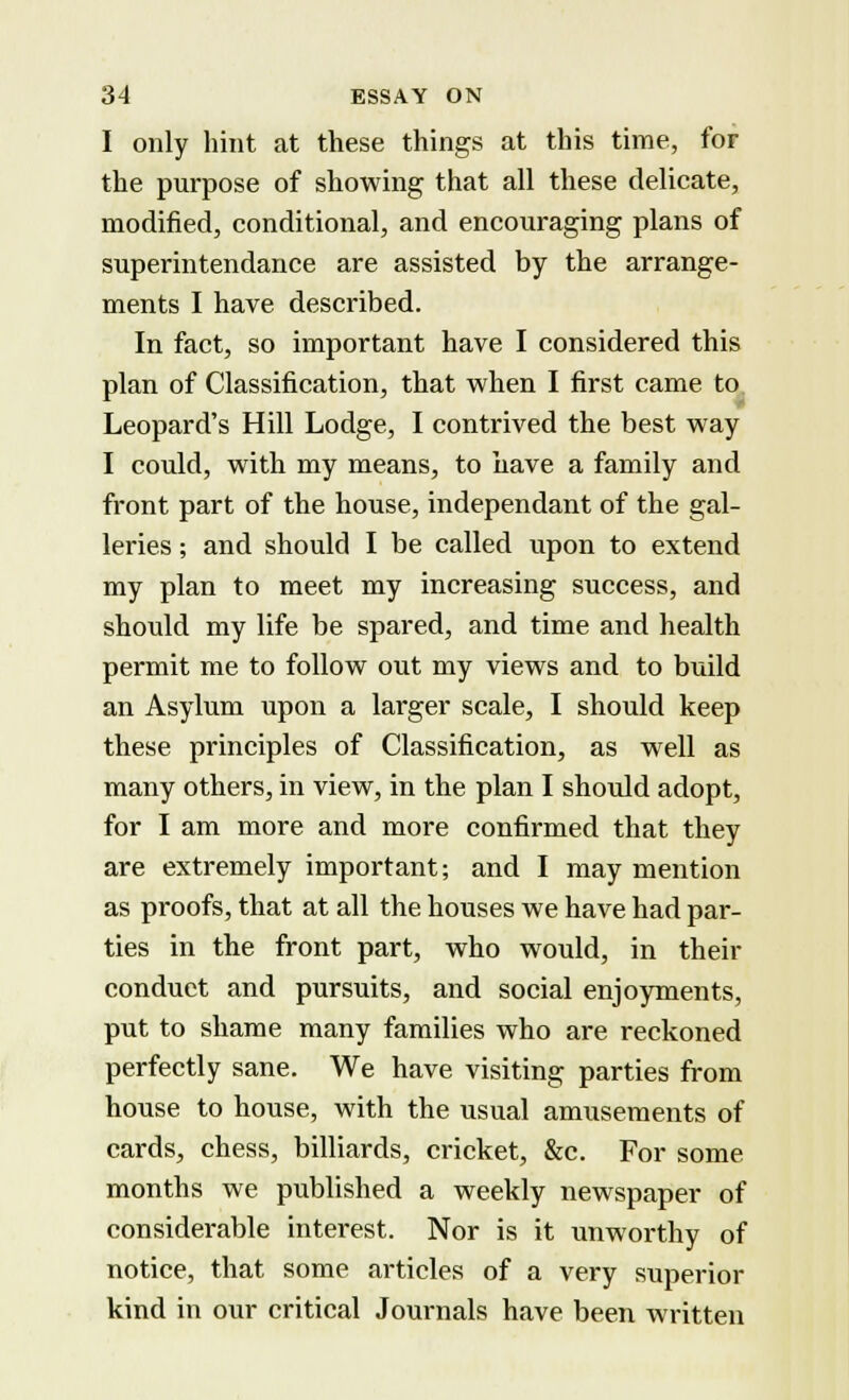 I only hint at these things at this time, for the purpose of showing that all these delicate, modified, conditional, and encouraging plans of superintendance are assisted by the arrange- ments I have described. In fact, so important have I considered this plan of Classification, that when I first came to Leopard's Hill Lodge, I contrived the best way I could, with my means, to have a family and front part of the house, independant of the gal- leries ; and should I be called upon to extend my plan to meet my increasing success, and should my life be spared, and time and health permit me to follow out my views and to build an Asylum upon a larger scale, I should keep these principles of Classification, as well as many others, in view, in the plan I should adopt, for I am more and more confirmed that they are extremely important; and I may mention as proofs, that at all the houses we have had par- ties in the front part, who would, in their conduct and pursuits, and social enjoyments, put to shame many families who are reckoned perfectly sane. We have visiting parties from house to house, with the usual amusements of cards, chess, billiards, cricket, &c. For some months we published a weekly newspaper of considerable interest. Nor is it unworthy of notice, that some articles of a very superior kind in our critical Journals have been written