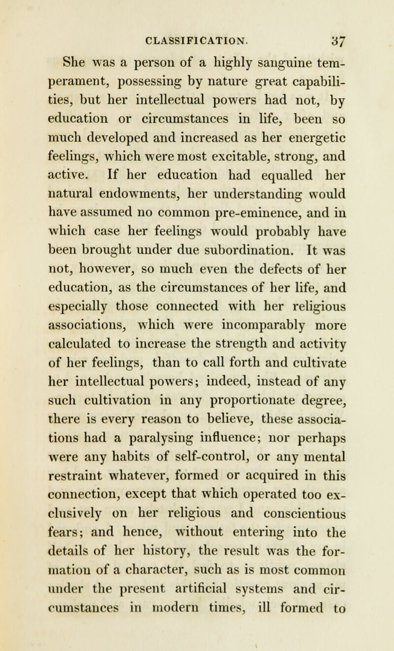 She was a person of a highly sanguine tem- perament, possessing by nature great capabili- ties, but her intellectual powers had not, by education or circumstances in life, been so much developed and increased as her energetic feelings, which were most excitable, strong, and active. If her education had equalled her natural endowments, her understanding would have assumed no common pre-eminence, and in which case her feelings would probably have been brought under due subordination. It was not, however, so much even the defects of her education, as the circumstances of her life, and especially those connected with her religious associations, which were incomparably more calculated to increase the strength and activity of her feelings, than to call forth and cultivate her intellectual powers; indeed, instead of any such cultivation in any proportionate degree, there is every reason to believe, these associa- tions had a paralysing influence; nor perhaps were any habits of self-control, or any mental restraint whatever, formed or acquired in this connection, except that which operated too ex- clusively on her religious and conscientious fears; and hence, without entering into the details of her history, the result was the for- mation of a character, such as is most common under the present artificial systems and cir- cumstances in modern times, ill formed to