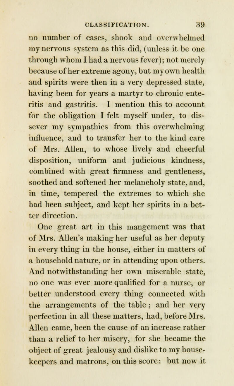 no number of cases, shook and overwhelmed my nervous system as this did, (unless it be one through whom I had a nervous fever); not merely because of her extreme agony, but my own health and spirits were then in a very depressed state, having been for years a martyr to chronic ente- ritis and gastritis. I mention this to account for the obligation I felt myself under, to dis- sever my sympathies from this overwhelming influence, and to transfer her to the kind care of Mrs. Allen, to whose lively and cheerful disposition, uniform and judicious kindness, combined with great firmness and gentleness, soothed and softened her melancholy state, and, in time, tempered the extremes to which she had been subject, and kept her spirits in a bet- ter direction. One great art in this mangement was that of Mrs. Allen's making her useful as her deputy in every thing in the house, either in matters of a household nature, or in attending upon others. And notwithstanding her own miserable state, no one was ever more qualified for a nurse, or better understood every thing connected with the arrangements of the table ; and her very perfection in all these matters, had, before Mrs. Allen came, been the cause of an increase rather than a relief to her misery, for she became the object of great jealousy and dislike to my house- keepers and matrons, on this score: but now it