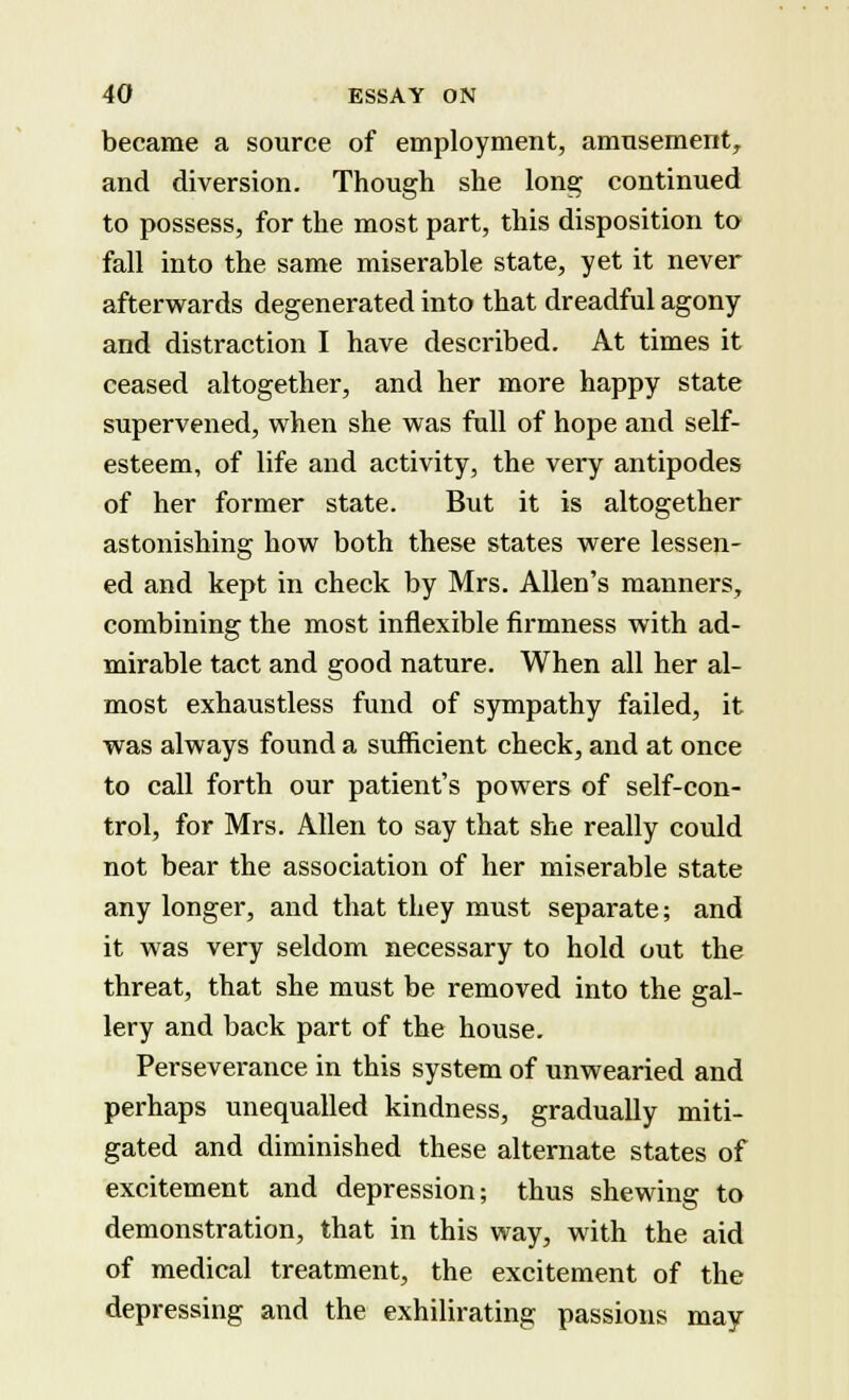 became a source of employment, amusement, and diversion. Though she long continued to possess, for the most part, this disposition to fall into the same miserable state, yet it never afterwards degenerated into that dreadful agony and distraction I have described. At times it ceased altogether, and her more happy state supervened, when she was full of hope and self- esteem, of life and activity, the very antipodes of her former state. But it is altogether astonishing how both these states were lessen- ed and kept in check by Mrs. Allen's manners, combining the most inflexible firmness with ad- mirable tact and good nature. When all her al- most exhaustless fund of sympathy failed, it was always found a sufficient check, and at once to call forth our patient's powers of self-con- trol, for Mrs. Allen to say that she really could not bear the association of her miserable state any longer, and that they must separate; and it was very seldom necessary to hold out the threat, that she must be removed into the gal- lery and back part of the house. Perseverance in this system of unwearied and perhaps unequalled kindness, gradually miti- gated and diminished these alternate states of excitement and depression; thus shewing to demonstration, that in this way, with the aid of medical treatment, the excitement of the depressing and the exhilirating passions may