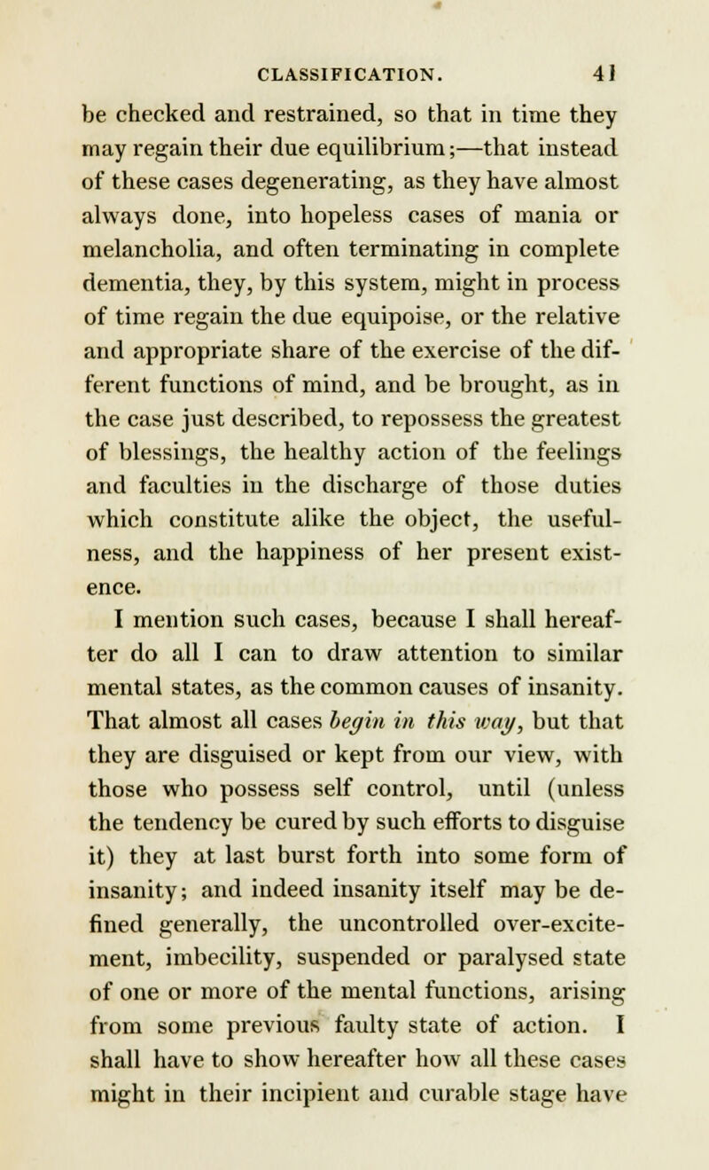 be checked and restrained, so that in time they may regain their due equilibrium;—that instead of these cases degenerating, as they have almost always done, into hopeless cases of mania or melancholia, and often terminating in complete dementia, they, by this system, might in process of time regain the due equipoise, or the relative and appropriate share of the exercise of the dif- ferent functions of mind, and be brought, as in the case just described, to repossess the greatest of blessings, the healthy action of the feelings and faculties in the discharge of those duties which constitute alike the object, the useful- ness, and the happiness of her present exist- ence. I mention such cases, because I shall hereaf- ter do all I can to draw attention to similar mental states, as the common causes of insanity. That almost all cases begin in this wag, but that they are disguised or kept from our view, with those who possess self control, until (unless the tendency be cured by such efforts to disguise it) they at last burst forth into some form of insanity; and indeed insanity itself may be de- fined generally, the uncontrolled over-excite- ment, imbecility, suspended or paralysed state of one or more of the mental functions, arising from some previous faulty state of action. I shall have to show hereafter how all these cases might in their incipient and curable stage have
