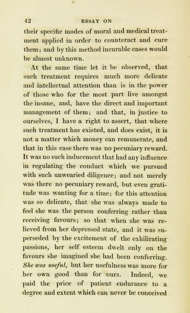 their specific modes of moral and medical treat- ment applied in order to counteract and cure them; and by this method incurable cases would be almost unknown. At the same time let it be observed, that such treatment requires much more delicate and intellectual attention than is in the power of those who for the most part live amongst the insane, and, have the direct and important management of them; and that, in justice to ourselves, I have a right to assert, that where such treatment has existed, and does exist, it is not a matter which money can remunerate, and that in this case there was no pecuniary reward. It was no such inducement that had any influence in regulating the conduct which we pursued with such unwearied diligence; and not merely was there no pecuniary reward, but even grati- tude was wanting for a time; for this attention was so delicate, that she was always made to feel she was the person conferring rather than receiving favours; so that when she was re- lieved from her depressed state, and it was su- perseded by the excitement of the exhilirating passions, her self esteem dwelt only on the favours she imagined she had been conferring. She was useful, but her usefulness was more for her own good than for ours. Indeed, we paid the price of patient endurance to a degree and extent which can never be conceived