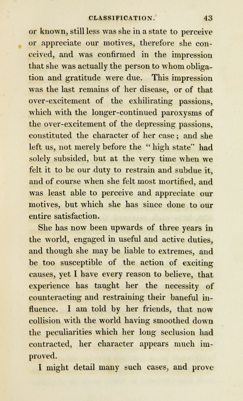 or known, still less was she in a state to perceive or appreciate our motives, therefore she con- ceived, and was confirmed in the impression that she was actually the person to whom obliga- tion and gratitude were due. This impression was the last remains of her disease, or of that over-excitement of the exhilirating passions, which with the longer-continued paroxysms of the over-excitement of the depressing passions, constituted the character of her case; and she left us, not merely before the  high state had solely subsided, but at the very time when we felt it to be our duty to restrain and subdue it, and of course when she felt most mortified, and was least able to perceive and appreciate our motives, but which she has since done to our entire satisfaction. She has now been upwards of three years in the world, engaged in useful and active duties, and though she may be liable to extremes, and be too susceptible of the action of exciting causes, yet I have every reason to believe, that experience has taught her the necessity of counteracting and restraining their baneful in- fluence. I am told by her friends, that now collision with the world having smoothed down the peculiarities which her long seclusion had contracted, her character appears much im- proved. I might detail many such cases, and prove