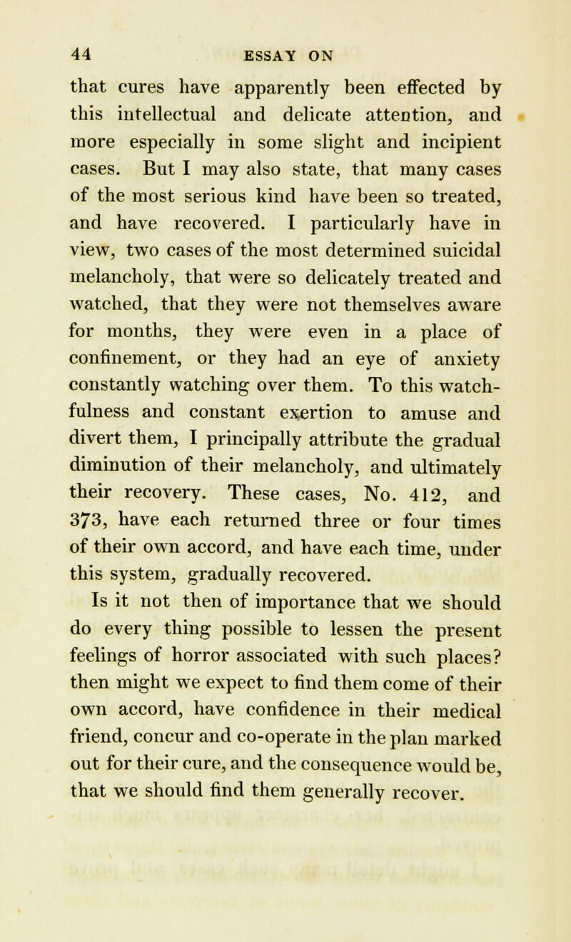 that cures have apparently been effected by this intellectual and delicate attention, and more especially in some slight and incipient cases. But I may also state, that many cases of the most serious kind have been so treated, and have recovered. I particularly have in view, two cases of the most determined suicidal melancholy, that were so delicately treated and watched, that they were not themselves aware for months, they were even in a place of confinement, or they had an eye of anxiety constantly watching over them. To this watch- fulness and constant exertion to amuse and divert them, I principally attribute the gradual diminution of their melancholy, and ultimately their recovery. These cases, No. 412, and 373, have each returned three or four times of their own accord, and have each time, under this system, gradually recovered. Is it not then of importance that we should do every thing possible to lessen the present feelings of horror associated with such places? then might we expect to find them come of their own accord, have confidence in their medical friend, concur and co-operate in the plan marked out for their cure, and the consequence would be, that we should find them generally recover.