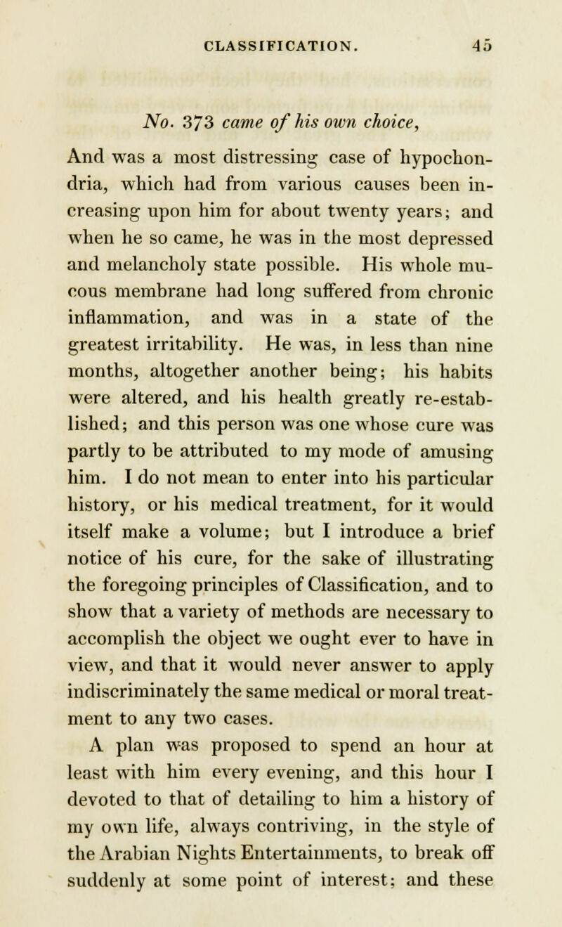 No. 373 came of his own choice, And was a most distressing case of hypochon- dria, which had from various causes been in- creasing upon him for about twenty years; and when he so came, he was in the most depressed and melancholy state possible. His whole mu- cous membrane had long suffered from chronic inflammation, and was in a state of the greatest irritability. He was, in less than nine months, altogether another being; his habits were altered, and his health greatly re-estab- lished ; and this person was one whose cure was partly to be attributed to my mode of amusing him. I do not mean to enter into his particular history, or his medical treatment, for it would itself make a volume; but I introduce a brief notice of his cure, for the sake of illustrating the foregoing principles of Classification, and to show that a variety of methods are necessary to accomplish the object we ought ever to have in view, and that it would never answer to apply indiscriminately the same medical or moral treat- ment to any two cases. A plan was proposed to spend an hour at least with him every evening, and this hour I devoted to that of detailing to him a history of my own life, always contriving, in the style of the Arabian Nights Entertainments, to break off suddenly at some point of interest; and these