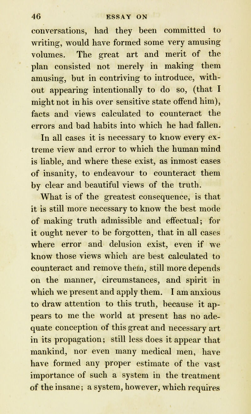 conversations, had they been committed to writing, would have formed some very amusing volumes. The great art and merit of the plan consisted not merely in making them amusing, but in contriving to introduce, with- out appearing intentionally to do so, (that I might not in his over sensitive state offend him), facts and views calculated to counteract the errors and bad habits into which he had fallen. In all cases it is necessary to know every ex- treme view and error to which the human mind is liable, and where these exist, as inmost cases of insanity, to endeavour to counteract them by clear and beautiful views of the truth. What is of the greatest consequence, is that it is still more necessary to know the best mode of making truth admissible and effectual; for it ought never to be forgotten, that in all cases where error and delusion exist, even if we know those views which are best calculated to counteract and remove them, still more depends on the manner, circumstances, and spirit in which we present and apply them. I am anxious to draw attention to this truth, because it ap- pears to me the world at present has no ade- quate conception of this great and necessary art in its propagation; still less does it appear that mankind, nor even many medical men, have have formed any proper estimate of the vast importance of such a system in the treatment of the insane; a system, however, which requires
