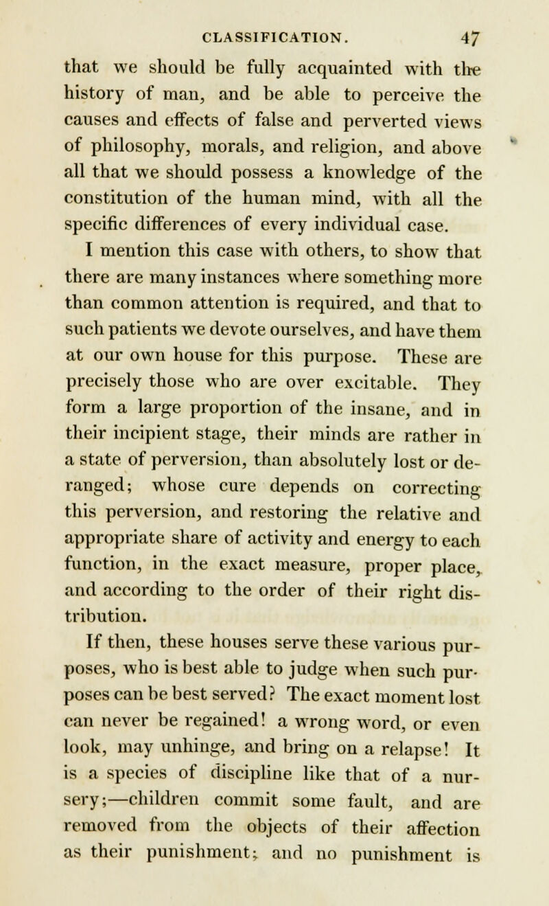 that we should be fully acquainted with the history of man, and be able to perceive the causes and effects of false and perverted views of philosophy, morals, and religion, and above all that we should possess a knowledge of the constitution of the human mind, with all the specific differences of every individual case. I mention this case with others, to show that there are many instances where something more than common attention is required, and that to such patients we devote ourselves, and have them at our own house for this purpose. These are precisely those who are over excitable. They form a large proportion of the insane, and in their incipient stage, their minds are rather in a state of perversion, than absolutely lost or de- ranged; whose cure depends on correcting this perversion, and restoring the relative and appropriate share of activity and energy to each function, in the exact measure, proper place, and according to the order of their right dis- tribution. If then, these houses serve these various pur- poses, who is best able to judge when such pur- poses can be best served? The exact moment lost can never be regained! a wrong word, or even look, may unhinge, and bring on a relapse! It is a species of discipline like that of a nur- sery;—children commit some fault, and are removed from the objects of their affection as their punishment; and no punishment is