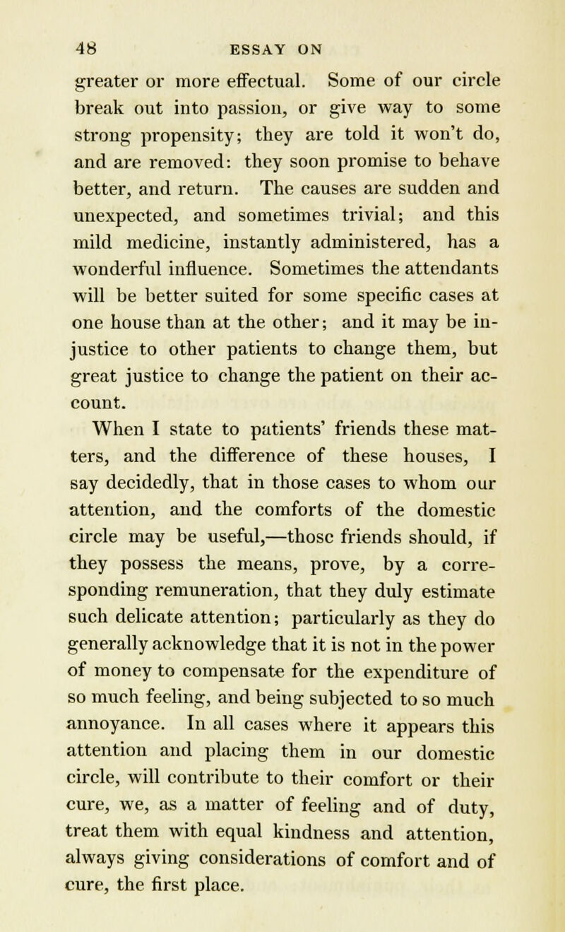 greater or more effectual. Some of our circle break out into passion, or give way to some strong propensity; they are told it won't do, and are removed: they soon promise to behave better, and return. The causes are sudden and unexpected, and sometimes trivial; and this mild medicine, instantly administered, has a wonderful influence. Sometimes the attendants will be better suited for some specific cases at one house than at the other; and it may be in- justice to other patients to change them, but great justice to change the patient on their ac- count. When I state to patients' friends these mat- ters, and the difference of these houses, I say decidedly, that in those cases to whom our attention, and the comforts of the domestic circle may be useful,—those friends should, if they possess the means, prove, by a corre- sponding remuneration, that they duly estimate such delicate attention; particularly as they do generally acknowledge that it is not in the power of money to compensate for the expenditure of so much feeling, and being subjected to so much annoyance. In all cases where it appears this attention and placing them in our domestic circle, will contribute to their comfort or their cure, we, as a matter of feeling and of duty, treat them with equal kindness and attention, always giving considerations of comfort and of cure, the first place.