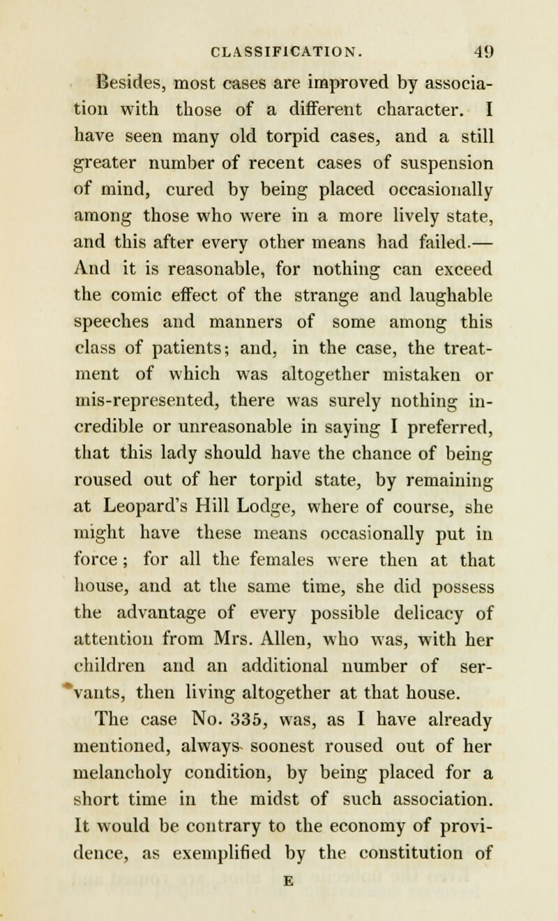 Besides, most cases are improved by associa- tion with those of a different character. I have seen many old torpid cases, and a still greater number of recent cases of suspension of mind, cured by being placed occasionally among those who were in a more lively state, and this after every other means had failed.— And it is reasonable, for nothing can exceed the comic effect of the strange and laughable speeches and manners of some among this class of patients; and, in the case, the treat- ment of which was altogether mistaken or mis-represented, there was surely nothing in- credible or unreasonable in saying I preferred, that this lady should have the chance of being roused out of her torpid state, by remaining at Leopard's Hill Lodge, where of course, she might have these means occasionally put in force ; for all the females were then at that house, and at the same time, she did possess the advantage of every possible delicacy of attention from Mrs. Allen, who was, with her children and an additional number of ser- 'vants, then living altogether at that house. The case No. 335, was, as I have already mentioned, always- soonest roused out of her melancholy condition, by being placed for a short time in the midst of such association. It would be contrary to the economy of provi- dence, as exemplified by the constitution of E